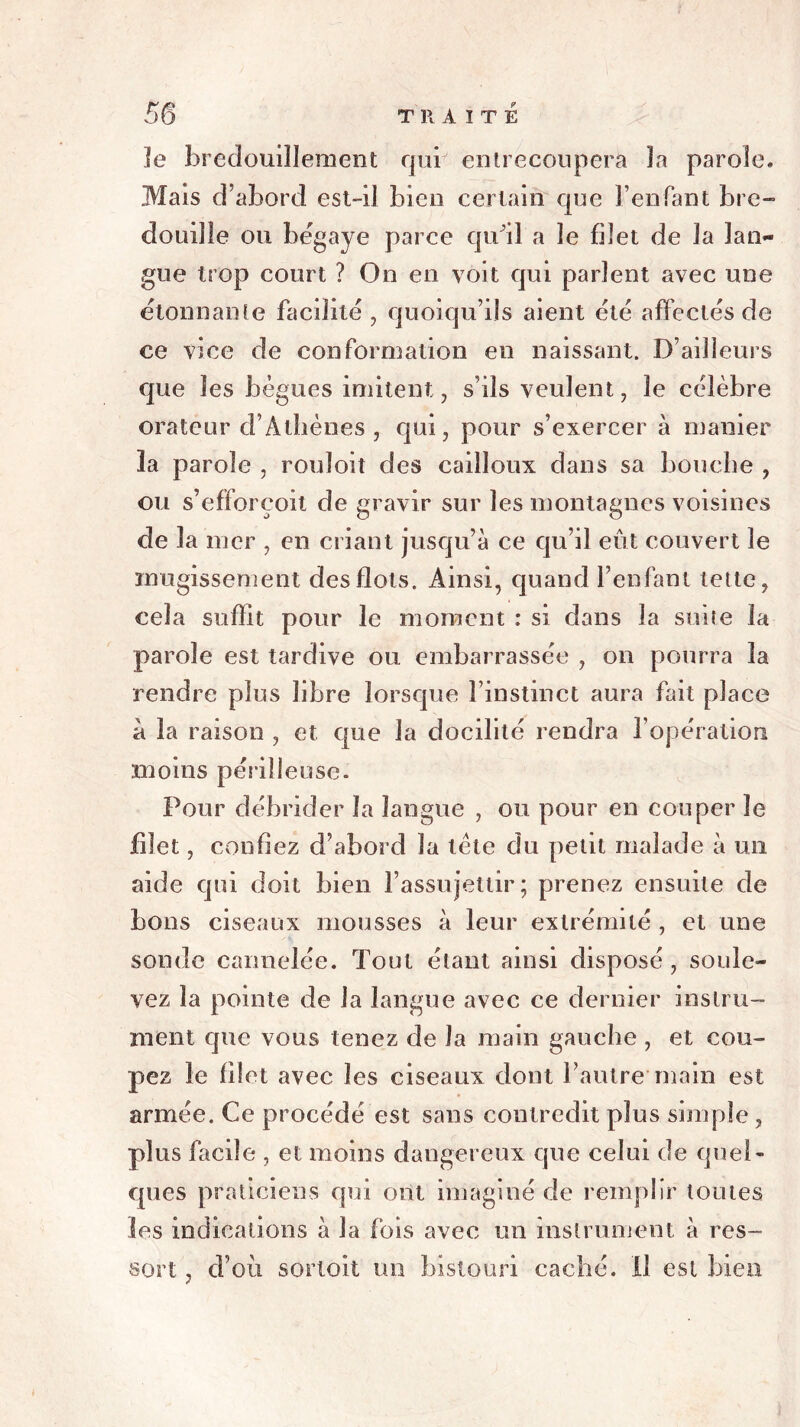 le bredouillement qui entrecoupera la parole. Mais d’abord est-il bien certain que l’enfant bre- douille ou bégaye parce qu'il a le filet de la lan- gue trop court ? On en voit qui parlent avec une étonnante facilité, quoiqu’ils aient été affectés de ce vice de conformation en naissant. D’ailleurs que les bègues imitent, s’ils veulent, le célèbre orateur d’Athènes , qui, pour s’exercer à manier îa parole , rouïoit des cailloux dans sa bouche , ou s’efforeoit de gravir sur les montagnes voisines de la mer , en criant jusqu’à ce qu’il eût couvert le mugissement des flots. Ainsi, quand l’enfant lette, cela suffit pour le moment : si dans la suite la parole est tardive ou embarrassée , on pourra la rendre plus libre lorsque l’instinct aura fait place à la raison , et que la docilité rendra l’opération moins périlleuse. Pour débrider îa langue , ou pour en couper le filet, confiez d’abord la tète du petit malade à un aide qui doit bien l’assujettir; prenez ensuite de bons ciseaux mousses à leur extrémité , et une sonde cannelée. Tout étant ainsi disposé , soule- vez la pointe de la langue avec ce dernier instru- ment que vous tenez de la main gauche , et cou- pez le filet avec les ciseaux dont l’autre main est armée. Ce procédé est sans contredit plus simple , plus facile , et moins dangereux que celui de quel- ques praticiens qui ont imaginé de remplir toutes les indications à la fois avec un instrument à res- sort , d’où sortoit un bistouri caché. Il est bien