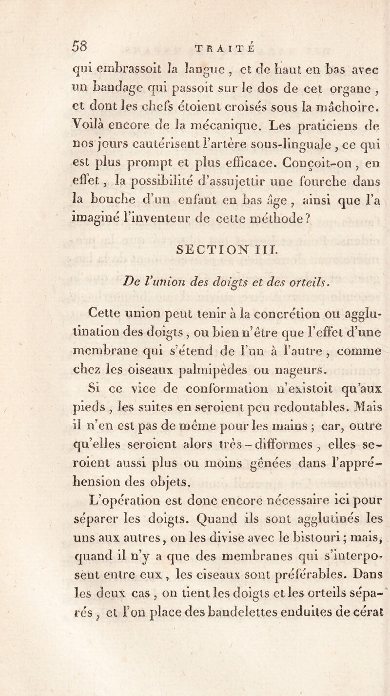 qui embrassoit la langue , et de haut en bas avec un bandage qui passoit sur le dos de cet organe , et dont les chefs éloient croisés sous la mâchoire. Voilà encore de la mécanique. Les praticiens de nos jours cautérisent Fartère sous-lin gu ale , ce qui est plus prompt et plus efficace. Conçoit-on , en effet , la possibilité d’assujettir une fourche dans la bouche d’un enfant en bas âge , ainsi que l’a imaginé l’inventeur de cette méthode? SECTION III. De Vunion des doigts et des orteils. Cette union peut tenir à la concrétion ou agglu- tination des doigts , ou bien n7être que l’effet d’une membrane qui s’étend de l’un à l’autre , comme chez les oiseaux palmipèdes ou nageurs. Si ce vice de conformation n’existoit qu’aux pieds y les suites en seroient peu redoutables. Mais il n’en est pas de même pour les mains ; car, outre qu’elles seroient alors très - difformes , elles se- roient aussi plus ou moins gênées dans l’appré- hension des objets. L’opération est donc encore nécessaire ici pour séparer les doigts. Quand ils sont agglutinés les uns aux autres, on les divise avec le bistouri ; mais, quand il n’y a que des membranes qui s’inlerpo- sent entre eux , les ciseaux sont préférables. Dans les deux cas , on tient les doigts et les orteils sépa- rés 3 et Fou place des bandelettes enduites de cérat