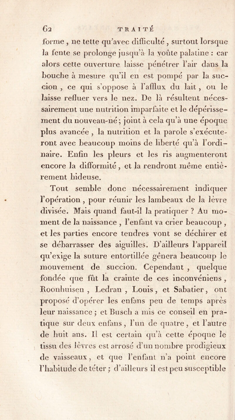 forme , ne telle qu’avec difficulté , surtout lorsque la fente se prolonge jusqu’à la voûte palatine : car alors cette ouverture laisse pénétrer l’air dans la bouche à mesure qu’il en est pompé par la suc- cion , ce qui s’oppose à l’afflux du lait , ou. le laisse refluer vers le nez. De là résultent néces- sairement une nutrition imparfaite et le dépérisse- ment du nouveau-né; joint à cela qu’à une époque plus avancée , la nutrition et la parole s’exécute- ront avec beaucoup moins de liberté qu’à l’ordi- naire. Enfin les pleurs et les ris augmenteront encore la difformité, et îa rendront même entiè- rement hideuse. Tout semble donc nécessairement indiquer l’opération , pour réunir les lambeaux de la lèvre divisée. Mais quand faut-il îa pratiquer ? Au mo- ment de la naissance , l’enfant va crier beaucoup , et les parties encore tendres vont se déchirer et se débarrasser des aiguilles. D’ailleurs l’appareil qu’exige la suture entortillée gênera beaucoup Je mouvement de succion. Cependant , quelque fondée que fût la crainte de ces inconvéniens , Roonhuisen , Ledran , Louis, et Sabatier, ont proposé d’opérer les en fans peu de temps après leur naissance ; et Busch a mis ce conseil en pra- tique sur deux enfans , l’un de quatre , et l’autre de huit ans. Il est certain qu’à cette époque le tissu des lèvres est arrosé d’un nombre prodigieux de vaisseaux, et que l’enfant n’a point encore l’habitude de téter ; d’ailleurs il est peu susceptible