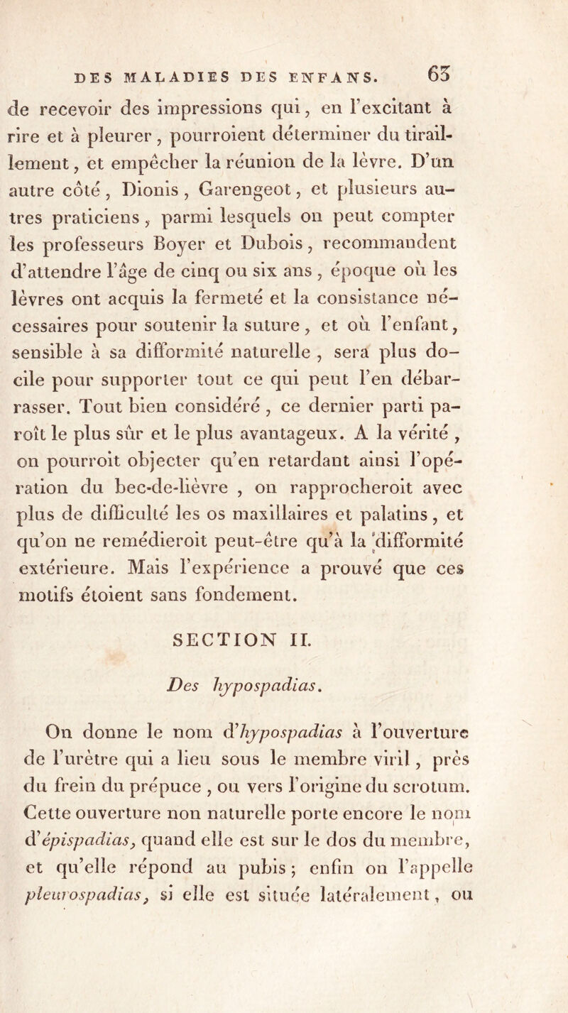 65 de recevoir des impressions qui , en l’excitant à rire et à pleurer , pourroient déterminer du tirail- lement , et empêcher la réunion de la lèvre. D’un autre côté , Dionis , Garengeot, et plusieurs au- tres praticiensparmi lesquels on peut compter les professeurs Boyer et Dubois , recommandent d’attendre l’âge de cinq ou six ans , époque où les lèvres ont acquis la fermeté et la consistance né- cessaires pour soutenir la suture, et où l’enfant, sensible à sa difformité naturelle , sera plus do- cile pour supporter tout ce qui peut l’en débar- rasser. Tout bien considéré , ce dernier parti pa- roît le plus sûr et le plus avantageux. A la vérité , on pourroit objecter qu’en retardant ainsi l’opé- ration du bec-de-lièvre , on rapprocheroit avec plus de difficulté les os maxillaires et palatins, et qu’on ne remédieroit peut-être qu’à la [difformité extérieure. Mais l’expérience a prouvé que ces motifs étoient sans fondement. SECTION II. Des hjpospadias. On donne le nom d’hjpospadias à l’ouverture de l’urètre qui a lieu sous le membre viril, près du frein du prépuce , ou vers l’origine du scrotum. Cette ouverture non naturelle porte encore le nom d’épispadias, quand elle est sur le dos du membre, et qu’elle répond au pubis ; enfin on l’appelle plèurospadias, si elle est située latéralement, ou