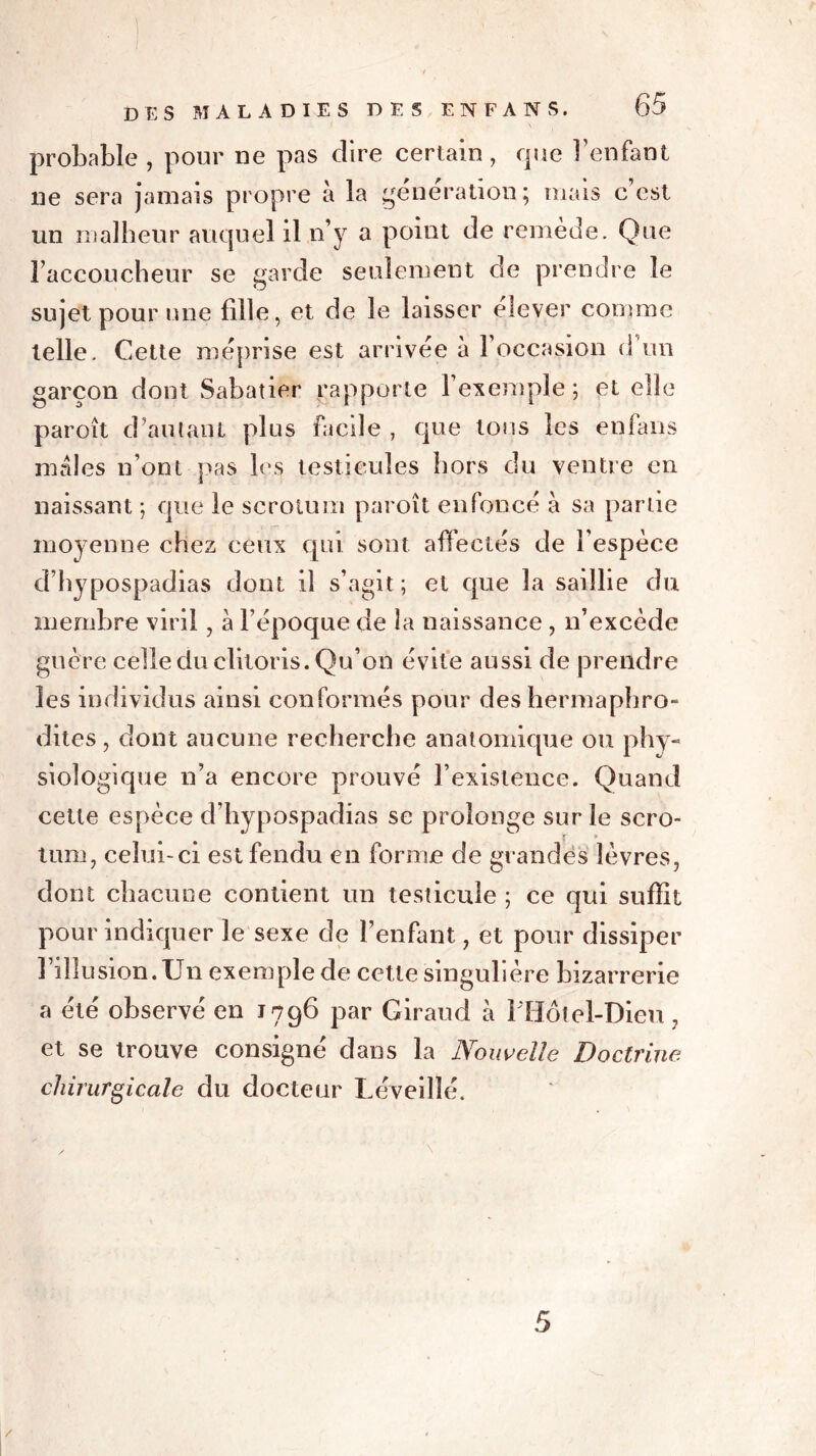 probable , pour ne pas dire certain, que l’enfant ne sera jamais propre à la génération; mais c’est un malheur auquel il n’y a point de remède. Que l’accoucheur se garde seulement de prendre le sujet pour une fille, et de le laisser élever comme telle. Cette méprise est arrivée à l’occasion d un garçon dont Sabatier rapporte l’exemple; et elle paroît d’autant plus facile , que tons les en fans mâles n’ont pas les testicules hors du ventre en naissant ; que le scrotum paroît enfoncé à sa partie moyenne chez ceux qui sont affectés de l’espèce d’hypospadias dont il s’agit ; et que la saillie du membre viril, à l’époque de la naissance, n’excède guère celle du clitoris. Qu’on évite aussi de prendre les individus ainsi conformés pour des hermaphro- dites , dont aucune recherche anatomique ou phy- siologique n’a encore prouvé l’existence. Quand cette espèce d’hypospadias se prolonge sur le scro- tum, celui-ci est fendu en forme de grandes lèvres, dont chacune contient un testicule ; ce qui suffit pour indiquer le sexe de l’enfant, et pour dissiper l’illusion.Un exemple de cette singulière bizarrerie a été observé en 1796 par Giraud à 1 Hôtel-Dieu, et se trouve consigné dans la Nouvelle Doctrine chirurgicale du docteur Lèveiîîé. 5