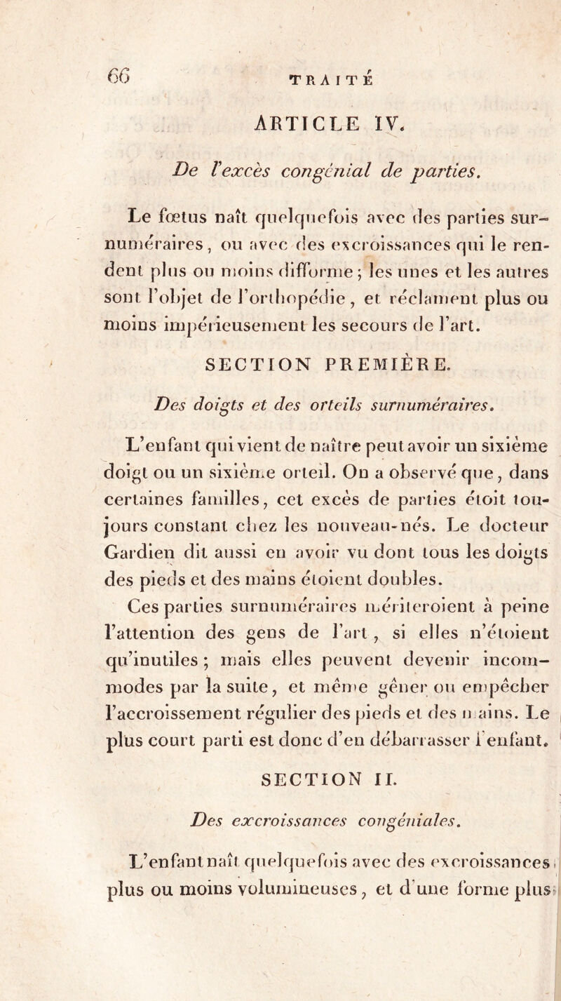 ARTICLE IV. De F excès congcnial de parties. Le fœtus naît quelquefois avec des parties sur- numéraires, ou avec des excroissances qui le ren- dent plus ou moins difforme ; les unes et les autres sont l’objet de l’orthopédie, et réclament plus ou moins impérieusement les secours de l’art. SECTION PREMIÈRE. Des doigts et des orteils surnuméraires. L’enfant qui vient de naître peut avoir un sixième doigt ou un sixième orteil. On a observé que , dans certaines familles, cet excès de parties étoit tou- jours constant chez les nouveau-nés. Le docteur Gardien dit aussi en avoir vu dont tous les doigts des pieds et des mains éloient doubles. Ces parties surnuméraires méritcroient à peine l’attention des gens de l’art , si elles n’éloient qu’inutiles ; mais elles peuvent devenir incom- modes par la suite, et même gêner ou empêcher l’accroissement régulier des pieds et des mains. Le plus court parti est donc d’en débarrasser 1 enfant, SECTION II. Des excroissances congéniales. L’enfant naît quelquefois avec des excroissances plus ou moins volumineuses, et d une forme plus