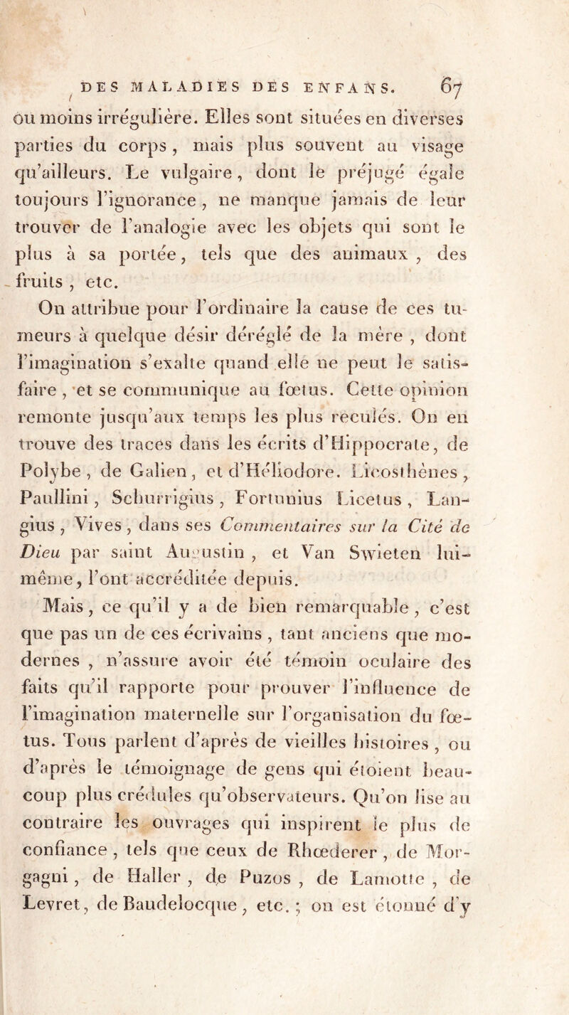 ou moins irrégulière. Eiles sont situées en diverses parties du corps, mais plus souvent au visage qu’ailîeurs. Le vulgaire, dont le préjugé égale toujours l’ignorance , ne manque jamais de leur trouver de l’analogie avec les objets qui sont le plus à sa portée, tels que des animaux , des - fruits , etc. On attribue pour l’ordinaire la cause de ces tu- meurs à quelque désir déréglé de la mère , dont l’imagination s’exalte quand elle ne peut le satis- faire , et se communique au fœtus. Cette opinion remonte jusqu’aux temps les plus reculés. On en trouve des traces dans les écrits d’Hippocrate, de Polvbe , de Galien, et d’Héliodore. Lieosfhènes , Paullini, Sclmrrigius, Fortunius Licetus, Lan- gius , Vives , dans ses Commentaires sur la Cité de Dieu par saint Augustin , et Van Swieteri lui- même, l’ont accréditée depuis. Mais, ce qu’il y a de bien remarquable , c’est que pas un de ces écrivains , tant anciens que mo- dernes , n’assure avoir été témoin oculaire des faits qu’il rapporte pour prouver J’influence de l’imagination maternelle sur l’organisation du fœ- tus. Tous parlent d’après de vieilles histoires , ou d’après le témoignage de gens qui éîoient beau- coup plus crédules qu’observateurs. Qu’on lise au contraire les ouvrages qui inspirent le plus de confiance , tels que ceux de Rhœderer , de Mor- gagni, de Haller , de Puzos , de Lamotte , de Levret, de Raudelocque, etc. ; on est étonné d’y