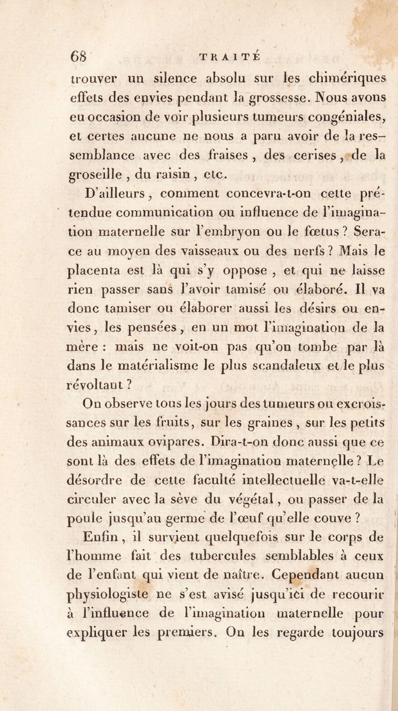 trouver un silence absolu sur les chimériques effets des envies pendant la grossesse. Nous avons eu occasion de voir plusieurs tumeurs congéniales, et certes aucune ne nous a paru avoir de la res- semblance avec des fraises , des cerises, de la groseille , du raisin , etc. D’ailleurs, comment concevra-t-on cette pré- tendue communication ou influence de l’imagina- tion maternelle sur l’embryon ou le fœtus ? Sera- ce au moyen des vaisseaux ou des nerfs ? Mais le placenta est là qui s’y oppose , et qui ne laisse rien passer sans l’avoir tamisé ou élaboré. Il va donc tamiser ou élaborer aussi les désirs ou en- vies , les pensées , en un mot l’imagination de la mère : mais ne voit-on pas qu’on tombe par là dans le matérialisme Je plus scandaleux et le plus révoltant ? On observe tous les jours des tumeurs ou excrois- sances sur les fruits, sur les graines , sur les petits des animaux ovipares. Dira-t-on donc aussi que ce sont là des effets de l’imagination maternelle ? Le désordre de cette faculté intellectuelle va-t-elle circuler avec la sève du végétal, ou passer de la poule jusqu’au germe de l’œuf qu’elle couve ? Enfin , il survient quelquefois sur le corps de l’homme fait des tubercules semblables à ceux de l’enfant qui vient de naître. Cependant aucun physiologiste ne s’est avisé jusqu’ici de recourir à l’influence de l’imagination maternelle pour expliquer les premiers. On les regarde toujours