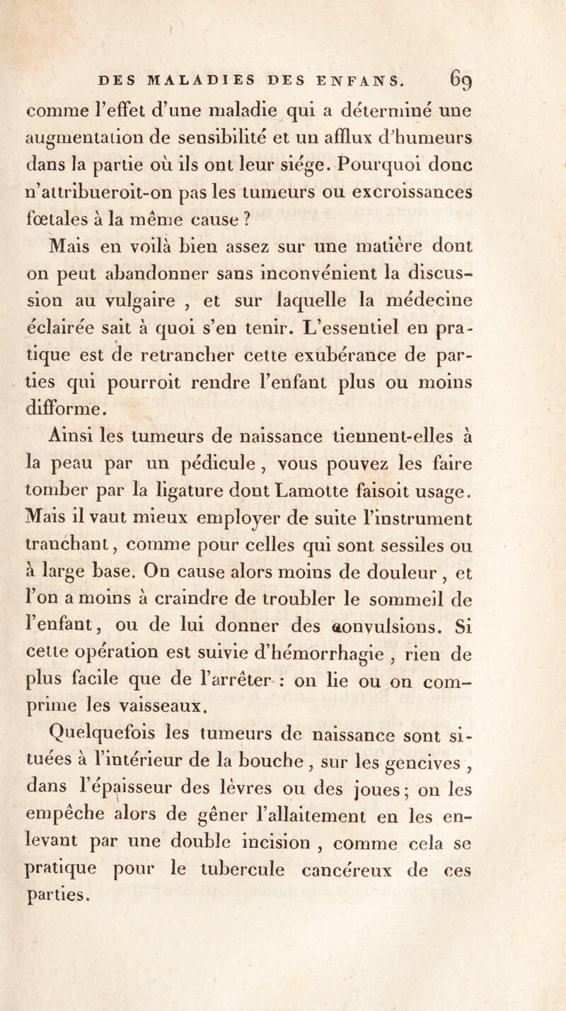 comme l’effet d’une maladie qui a déterminé une augmenta lion de sensibilité et un afflux d'humeurs dans la partie où ils ont leur siège. Pourquoi donc n’attribueroit-on pas les tumeurs ou excroissances fœtales à la même cause ? Mais en voilà bien assez sur une matière dont on peut abandonner sans inconvénient la discus- sion au vulgaire , et sur laquelle la médecine éclairée sait à quoi s’en tenir. L’essentiel en pra- tique est de retrancher cette exubérance de par- ties qui pourroit rendre l’enfant plus ou moins difforme. Ainsi les tumeurs de naissance tiennent-elles à la peau par un pédicule , vous pouvez les faire tomber par la ligature dontLamotte faisoit usage. Mais il vaut mieux employer de suite l’instrument tranchant, comme pour celles qui sont sessiles ou à large base. On cause alors moins de douleur, et l’on a moins à craindre de troubler le sommeil de l’enfant, ou de lui donner des convulsions. Si cette opération est suivie d’hémorrhagie , rien de plus facile que de l’arrêter : on lie ou on com- prime les vaisseaux. Quelquefois les tumeurs de naissance sont si- tuées à l’intérieur de la bouche, sur les gencives , dans l’épaisseur des lèvres ou des joues; on les empêche alors de gêner l’allaitement en les en- levant par une double incision , comme cela se pratique pour le tubercule cancéreux de ces parties.