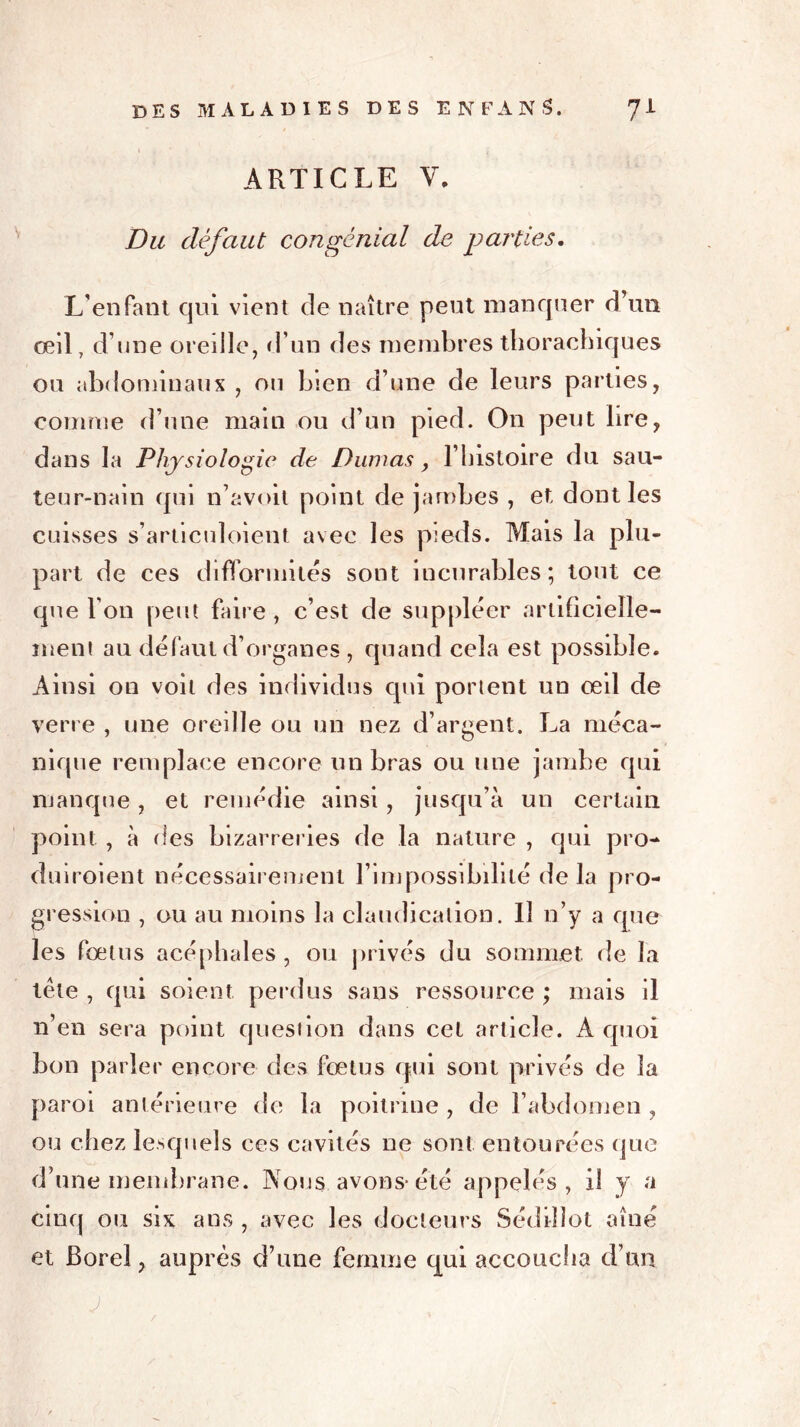 ARTICLE V. Du défaut congcnial de parties. L’enfant qui vient de naître peut manquer d’un œil, d’une oreille, d’un des membres thorachiques on abdominaux , ou bien d’une de leurs parties, comme d’une main ou d’un pied. On peut lire, dans la Physiologie de Dumas, l’histoire du sau- teur-nain qui n’avoit point de jambes , et dont les cuisses s’articuloient avec les pieds. Mais la plu- part de ces difformités sont incurables; tout ce que l’on peut faire , c’est de suppléer artificielle- ment au défaut d’organes , quand cela est possible. Ainsi on voit des individus qui portent un œil de verre , une oreille ou un nez d’argent. La méca- nique remplace encore un bras ou une jambe qui manque, et remédie ainsi, jusqu’à un certain point , à des bizarreries de la nature , qui pro- duiroient nécessairement l’impossibilité delà pro- gression , ou au moins la claudication. Il n’y a que les fœtus acéphales , ou privés du sommet de la tête , qui soient perdus sans ressource ; mais il n’en sera point question dans cet article. À quoi bon parler encore des fœtus qui sont privés de la paroi antérieure de la poitrine , de l’abdomen , ou chez lesquels ces cavités ne sont entourées que d’une membrane. Nous avons-été appelés, il y a cinq ou six ans , avec les docteurs Sédiilot aîné et Borel, auprès d’une femme qui accoucha d’un J