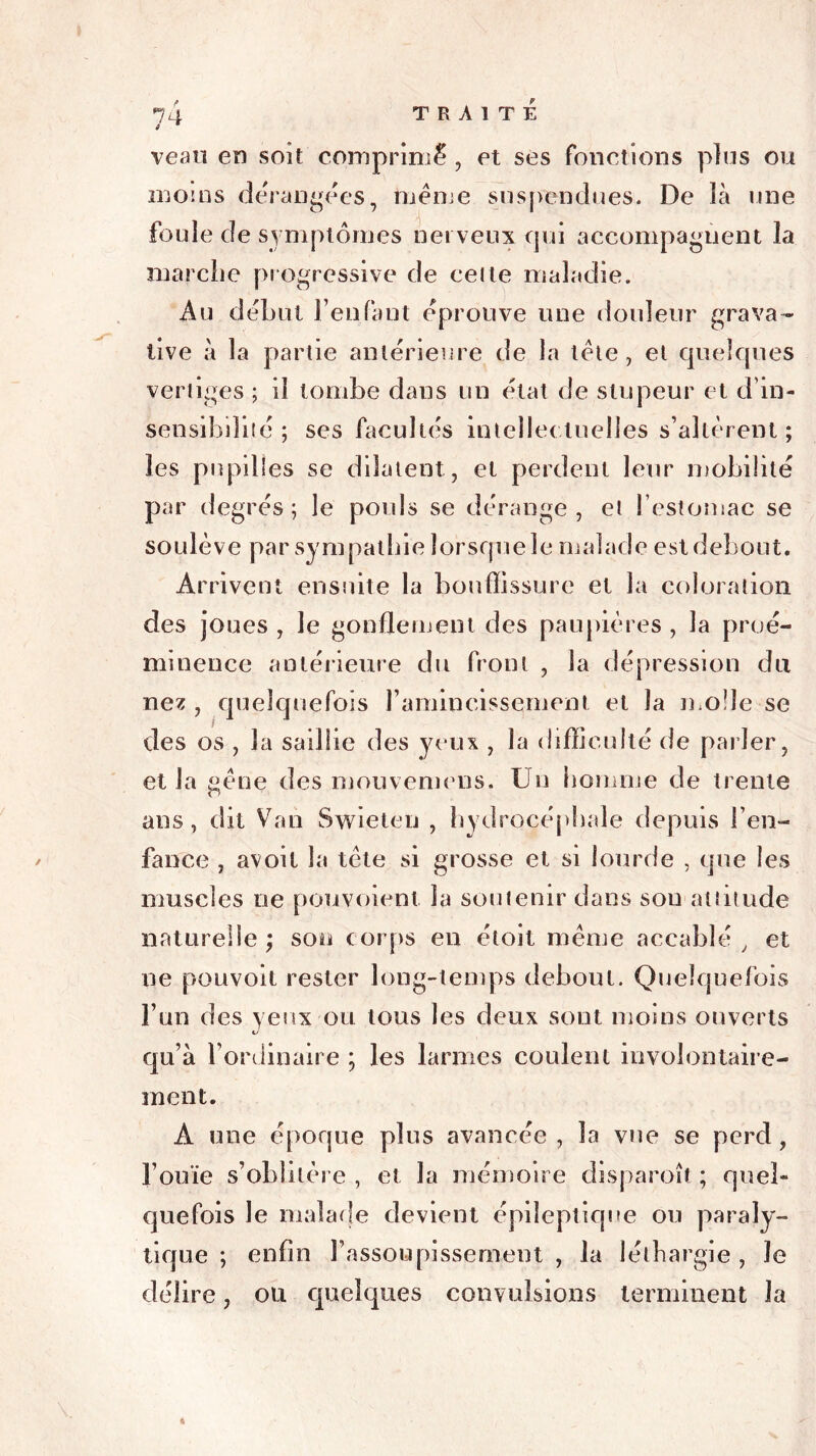 veau en sou comprimé , et ses fonctions plus ou moins dérangées, meme suspendues. De là une foule de symptômes nerveux qui accompagnent la marche progressive de celte maladie. Au début Feu faut éprouve une douleur grava- tive à la partie antérieure de la tête, et quelques vertiges ; il tombe dans un état de stupeur et d’in- sensibilité ; ses facultés intellectuelles s’altèrent; les pupilles se dilatent, et perdent leur mobilité par degrés; le pouls se dérange, et l’estomac se soulève par sympathie lorsque le malade est debout. Arrivent ensuite la bouffissure et la coloration des joues , le gonflement des paupières , la proé- minence antérieure du front , la dépression du nez , quelquefois l’amincissement et la mode se des os , la saillie des yeux , la difficulté de parler, et la gêne des mouvemens. Un homme de trente ans, dit Van Swieten , hydrocéphale depuis l’en- fance , avoit la tête si grosse et si lourde , que les muscles ne pouvoient la soutenir dans sou attitude naturelle; sou corps en étoit même aceablé , et ne pouvoit rester long-temps debout. Quelquefois l’un des yeux ou tous les deux sont moins ouverts qu’à l’ordinaire ; les larmes coulent involontaire- ment. A une époque plus avancée , la vue se perd , l’ouïe s’oblitère , et la mémoire clisparoît ; quel- quefois le malade devient épileptique ou paraly- tique ; enfin l’assoupissement , la léthargie , le délire, ou quelques convulsions terminent la «