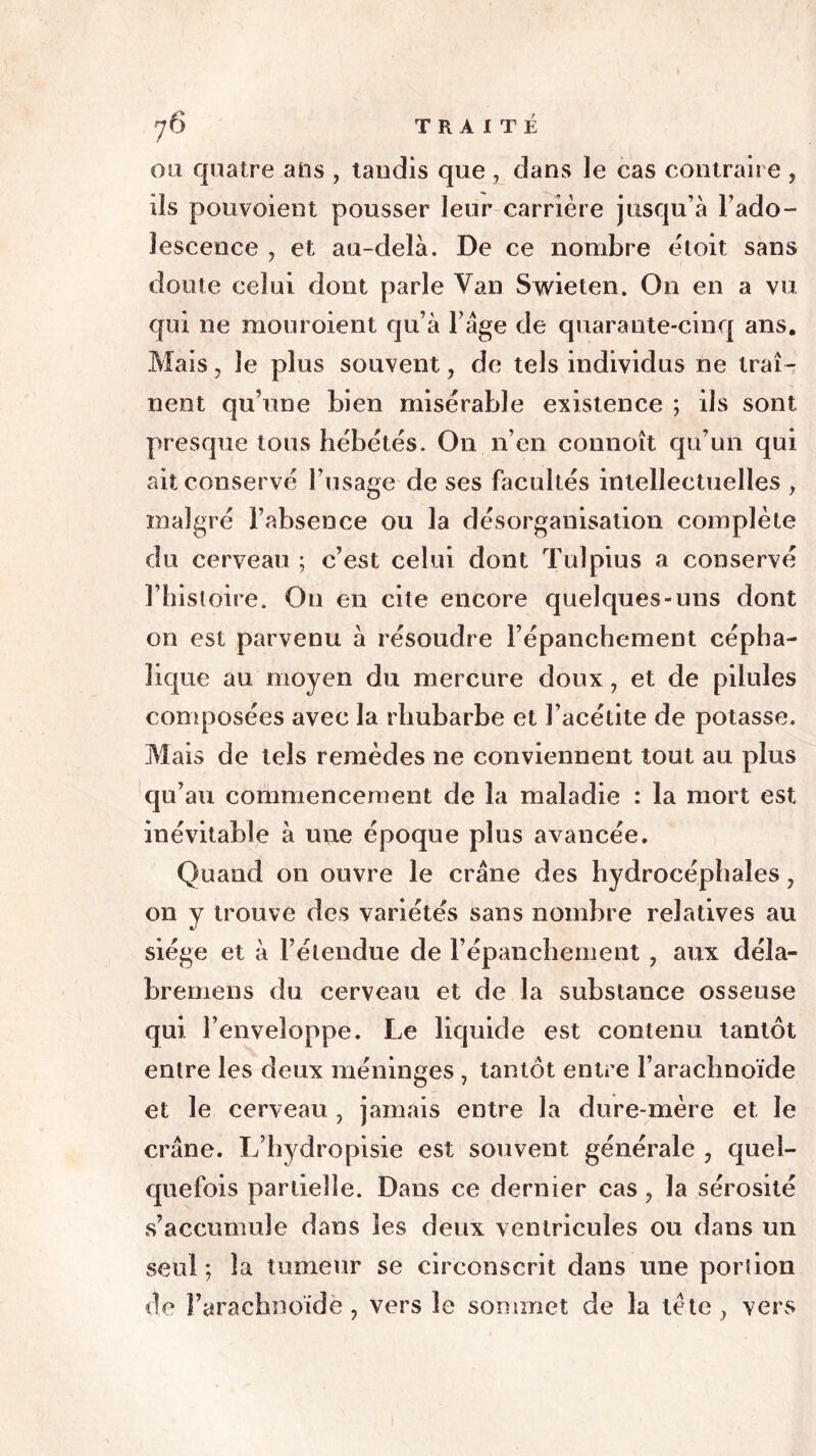 ou quatre ahs , tandis que , dans le cas contraire , ils pouvoient pousser leur carrière jusqu’à l’ado- îescence , et au-delà. De ce nombre ètoit sans doute celui dont parle Van Swieten. On en a vu. qui ne mouroient qu’à l’âge de quarante-cinq ans. Mais, le plus souvent, de tels individus ne traî- nent qu’une bien misérable existence ; ils sont, presque tous hébétés. On lien connoît qu’un qui ait conservé l’usage de ses facultés intellectuelles f malgré l’absence ou la désorganisation complète du cerveau ; c’est celui dont Tulpius a conservé l’histoire. On en cite encore quelques-uns dont on est parvenu à résoudre l’épanchement cépha- lique au moyen du mercure doux, et de pilules composées avec la rhubarbe et l’acétite de potasse. Mais de tels remèdes ne conviennent tout au plus qu’au commencement de la maladie : la mort est inévitable à une époque plus avancée. Quand on ouvre le crâne des hydrocéphales, on y trouve des variétés sans nombre relatives au siège et à l’étendue de l’épanchement , aux déla- brerions du cerveau et de la substance osseuse qui l’enveloppe. Le liquide est contenu tantôt entre les deux méninges , tantôt entre l’arachnoïde et le cerveau , jamais entre la dure-mère et le crâne. L’hydropisie est souvent générale , quel- quefois partielle. Dans ce dernier cas , la sérosité s’accumule dans les deux ventricules ou dans un seul; la tumeur se circonscrit dans une portion de Farachnoïdè, vers le sommet de la tète, vers