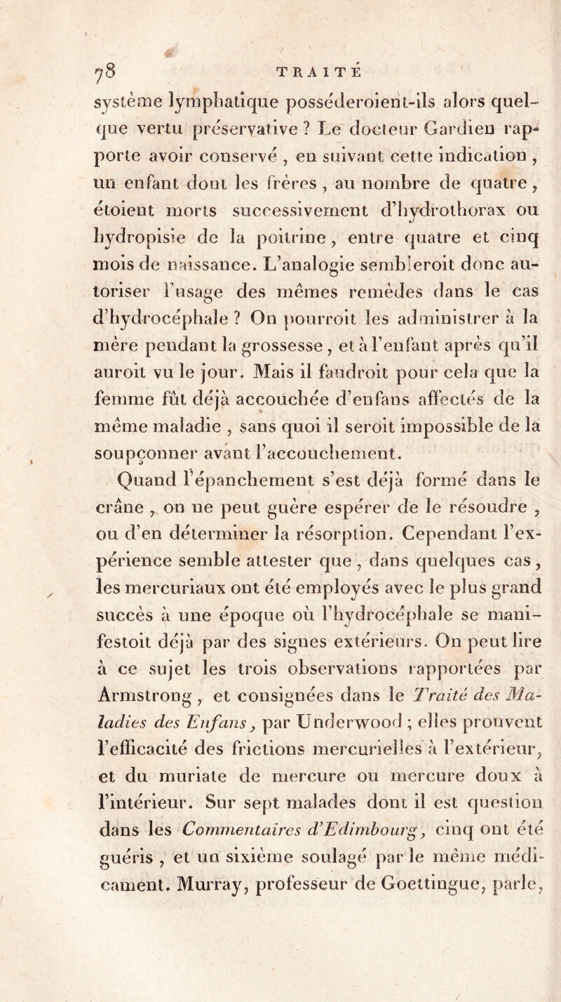 système lymphatique posséderoient-ils alors quel- que vertu préservât ivc ? Le docteur Gardien rap- porte avoir conservé , en suivant cette indication , mi enfant dont les frères, au nombre de quatre, étoient morts successivement d’hydrothorax ou hydropisie de la poitrine , entre quatre et cinq mois de naissance. L’analogie semb’eroit donc au- toriser F usage des mêmes remèdes dans le cas d’hydrocéphale ? On pourroit les administrer à la mère pendant la grossesse , et à l’enfant après qu’il auroit vu le jour. Mais il faudroit pour cela que la femme fût déjà accouchée d’enfans affectés de la même maladie , sans quoi il seroit impossible de la soupçonner avant l’accouchement. Quand Fépanchement s’est déjà formé dans le crâne , on ne peut guère espérer de le résoudre , ou d’en déterminer la résorption. Cependant l’ex- périence semble attester que , dans quelques cas , les mercuriaux ont été employés avec le plus grand succès à une époque où l’hydrocéphale se mani- festoit déjà par des signes extérieurs. On peut lire à ce sujet les trois observations rapportées par Armstrong , et consignées dans le Traité des Ma- ladies des Enfansy par Underwood ; elles prouvent l’efficacité des frictions mercurielles à l’extérieur, et du muriate de mercure ou mercure doux à l’intérieur. Sur sept malades dont il est question dans les Commentaires d’Edimbourg y cinq ont été guéris , et un sixième soulagé par 3e même médi- cament. Murray, professeur de Goettingue, parle,