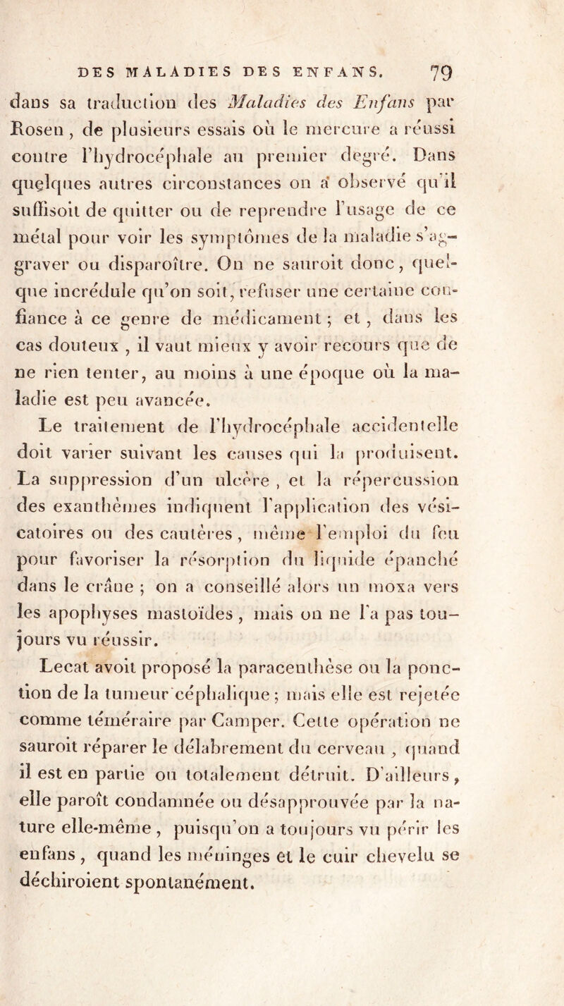dans sa traduction des Maladies des En fans par Losen , de plusieurs essais ou le mercure a réussi contre l’hydrocéphale au premier degré. Dans quelques autres circonstances on a observé qu'il suffîsoit de quitter ou de reprendre T usage de ce métal pour voir les symptômes delà maladie s’ag- graver ou disparoîlre. On ne sauroit donc, quel- que incrédule qu’on soit, refuser une certaine con- fiance à ce genre de médicament ; et , dans les cas douteux , il vaut mieux y avoir recours que de ne rien tenter, au moins à une époque où la ma- iad ie est peu avancée. Le traitement de l’hydrocéphale accidentelle doit varier suivant les causes qui la produisent. La suppression d’un ulcère , et la répercussion des exanthèmes indiquent l’application des vési- catoires ou des cautères, meme l’emploi du feu pour favoriser la résorption du liquide épanché dans le crâne ; on a conseillé alors un moxa vers les apophyses mastoïdes , mais on ne l a pas tou- jours vu réussir. « Lecat avoit proposé la paracenlhèse ou la ponc- tion de la tumeur céphalique ; mais elle est rejetée comme téméraire par Camper. Celte opération ne sauroit réparer le délabrement du cerveau , quand il est en partie ou totalement détruit. D’ailleurs 9 elle paroît condamnée ou désapprouvée par la na- ture elle-même , puisqu’on a toujours vu périr les enfans , quand les méninges et le cuir chevelu se déchiroient spontanément.