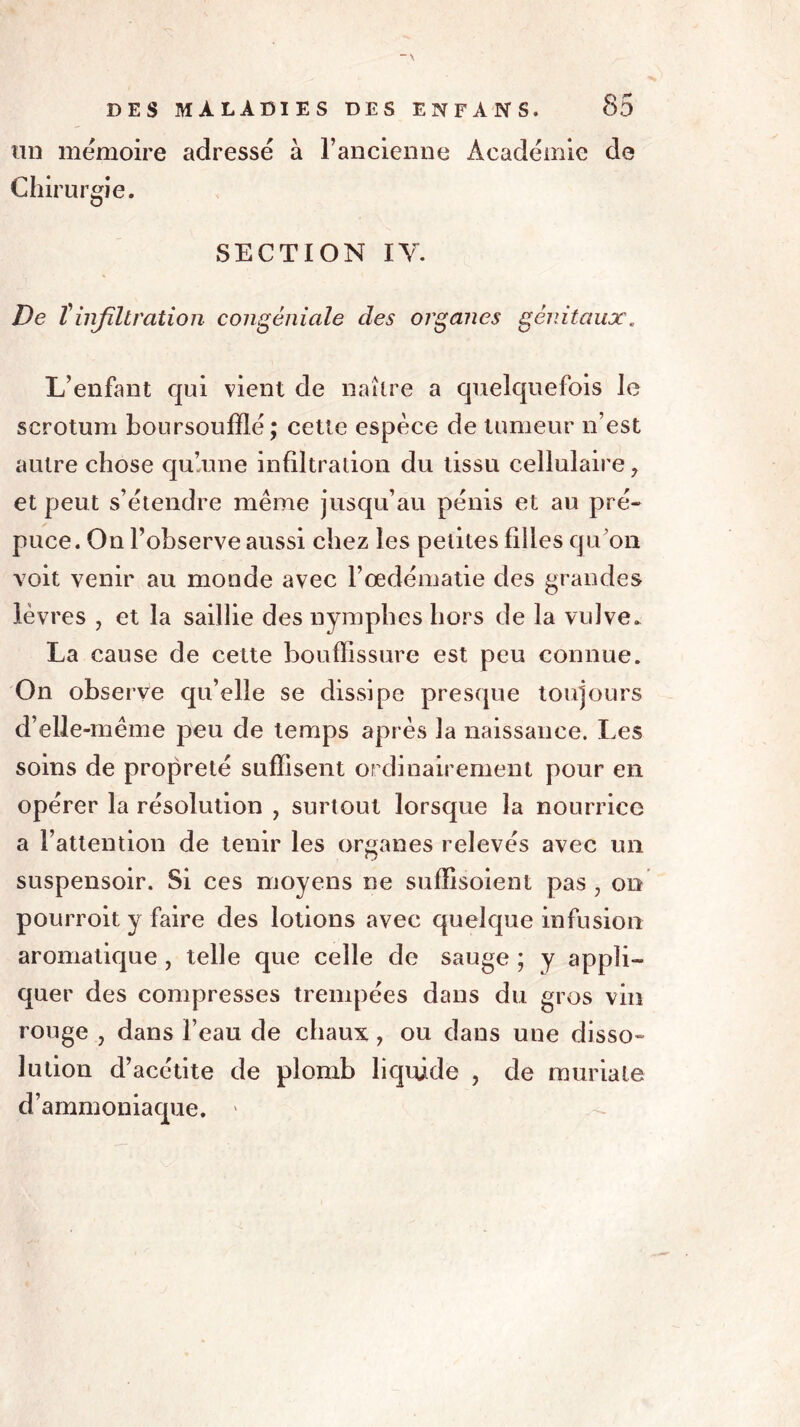 lin mémoire adressé à l’ancienne Académie de Chirurgie. SECTION IV. De T infiltration congéniale des organes génitaux. L’enfant qui vient de naître a quelquefois le scrotum boursoufïlé; cette espèce de tumeur n’est autre chose qu’une infiltration du tissu cellulaire, et peut s’étendre meme jusqu’au pénis et au pré- puce. On l’observe aussi chez les petites filles qu’on voit venir au monde avec l’œdématie des grandes lèvres , et la saillie des nymphes hors de la vulve. La cause de cette bouffissure est peu connue. On observe qu’elle se dissipe presque toujours d’elle-même peu de temps après la naissance. Les soins de propreté suffisent ordinairement pour en opérer la résolution , surtout lorsque la nourrice a l’attention de tenir les organes relevés avec un suspensoir. Si ces moyens ne suffisoient pas , on pourvoit y faire des lotions avec quelque infusion aromatique , telle que celle de sauge ; y appli- quer des compresses trempées dans du gros vin rouge , dans l’eau de chaux, ou dans une disso- lution d’acétite de plomb liquide , de muriale d’ammoniaque. '