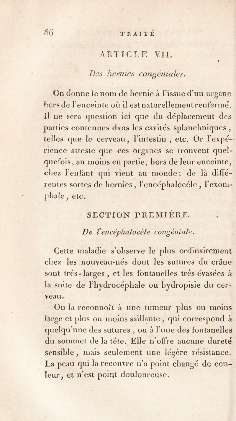 Des hernies congéniales. On donne îe nom de hernie à Fissue d’un organe hors de 3’enceinte où il est naturellement renfermé. Il ne sera question ici que du déplacement des parties contenues dans les cavités splanchniques , telles que le cerveau, l’intestin , etc. Or l’expé- rience atteste que ces organes se trouvent quel- quefois, au moins en partie, hors de leur enceinte, chez l’enfant qui vient au monde; de là diffé- rentes sortes de hernies, Fencéphalocèle , l’exom- phaîe, etc. SECTION PREMIÈRE. De teueéphalocèle congéniale. Cette maladie s’observe îe plus ordinairement citez les nouveau-nés dont les sutures du crâne sont très-larges , et les fontanelles très évasées à la suite de l’hydrocéphale ou bydropisie du cer- veau. On la reconnoît à une tumeur pins ou moins large et plus ou moins saillante , qui correspond à quelqu’une des sutures , ou à l’une des fontanelles du sommet de la tête. Elle n'offre aucune dureté sensible , mais seulement une légère résistance. La peau qui la recouvre n’a point changé de cou- leur, et n’est point douloureuse.