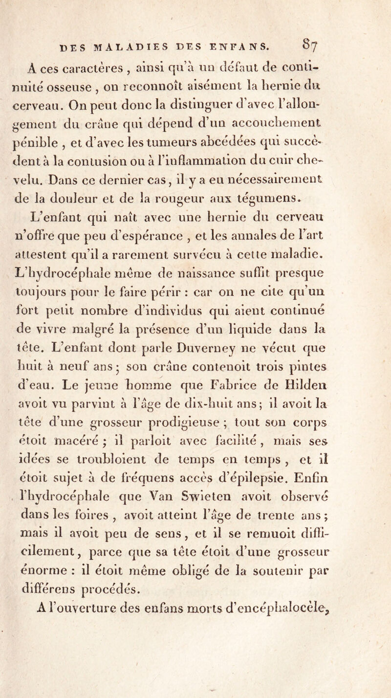 A ces caractères , ainsi qu’à un defaut de conti- nuité osseuse , on reconnoît aisément la hernie du cerveau. On peut donc la distinguer d’avec l’allon- gement du crâne qui dépend d’un accouchement pénible , et d’avec les tumeurs abcédées qui succè- dent à la contusion ou à l’inflammation du cuir che- velu. Dans ce dernier cas, il y a eu nécessairement de la douleur et de la rougeur aux tégumens. L’enfant qui naît avec une hernie du cerveau n’offre que peu d’espérance , et les annales de l’art attestent qu’il a rarement survécu à cette maladie. L’hydrocéphale meme de naissance suffit presque toujours pour le faire périr : car on ne cite qu’un fort petit nombre d’individus qui aient continué de vivre malgré la présence d’un liquide dans la tète. L’enfant dont parle Duverney ne vécut que huit à neuf ans * son crâne contenoit trois pintes d’eau. Le jeune homme que Fabrice de Hilden avoit vu parvint à l’âge de dix-huit ans; il avoit la tète d’une grosseur prodigieuse ; tout son corps étoit macéré ; il parloit avec facilité , mais ses idées se troubloient de temps en temps , et il étoit sujet à de fréquens accès d’épilepsie. Enfin l’hydrocéphale que Van Swietcn avoit observé dans les foires , avoit atteint l’âge de trente ans; mais il avoit peu de sens, et il se remuoit diffi- cilement, parce que sa tète étoit d’une grosseur énorme : il étoit même obligé de la soutenir par différons procédés. A l’ouverture des enfans morts d’encéphalocèle. i