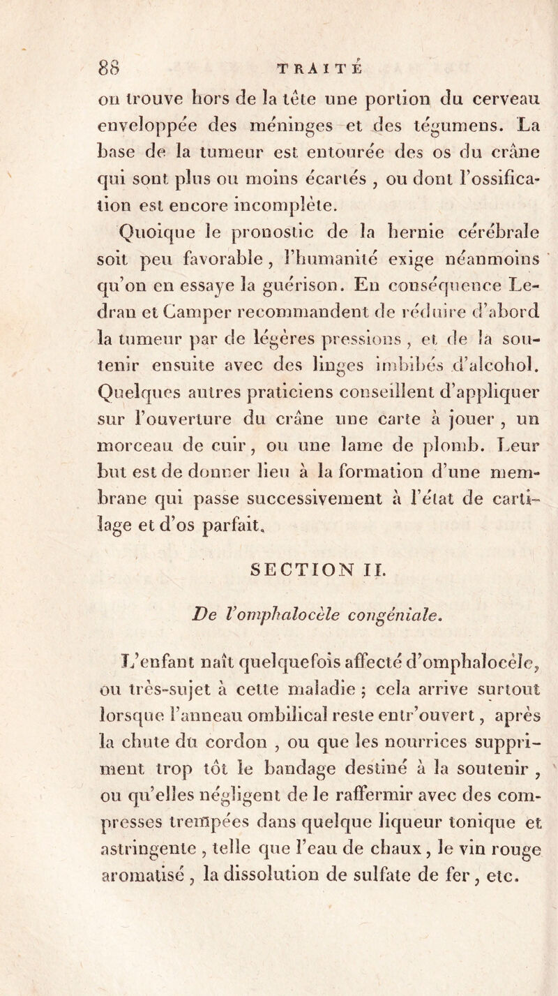 on trouve hors de la tête une portion du cerveau enveloppée des méninges et des tégumens. La base de la tumeur est entourée des os du crâne qui sont plus ou moins écartés , ou dont l’ossifica- tion est encore incomplète. Quoique le pronostic de la hernie cérébrale soit peu favorable , l’humanité exige néanmoins qu’on en essaye la guérison. En conséquence Le- dran et Camper recommandent de réduire d’abord la tumeur par de légères pressions } et de la sou- tenir ensuite avec des linges imbibés d’alcohol. Quelques autres praticiens conseillent d’appliquer sur l’ouverture du crâne une carte à jouer , un morceau de cuir, ou une lame de plomb. Leur but est de donner lieu à la formation d’une mem- brane qui passe successivement à l’état de carti- lage et d’os parfait. SECTION II. De Vomphalocèle congéniale. L’enfant naît quelquefois affecté d’ompbalocèîe? ou très-sujet à cette maladie ; cela arrive surtout lorsque l’anneau ombilical reste entr’ouvert, après la chute du cordon , ou que les nourrices suppri- ment trop tôt le bandage destiné à la soutenir ? ou quelles négligent de le raffermir avec des com- presses trempées dans quelque liqueur tonique et astringente , telle que l’eau de chaux, le vin rouge aromatisé ? la dissolution de sulfate de fer, etc.