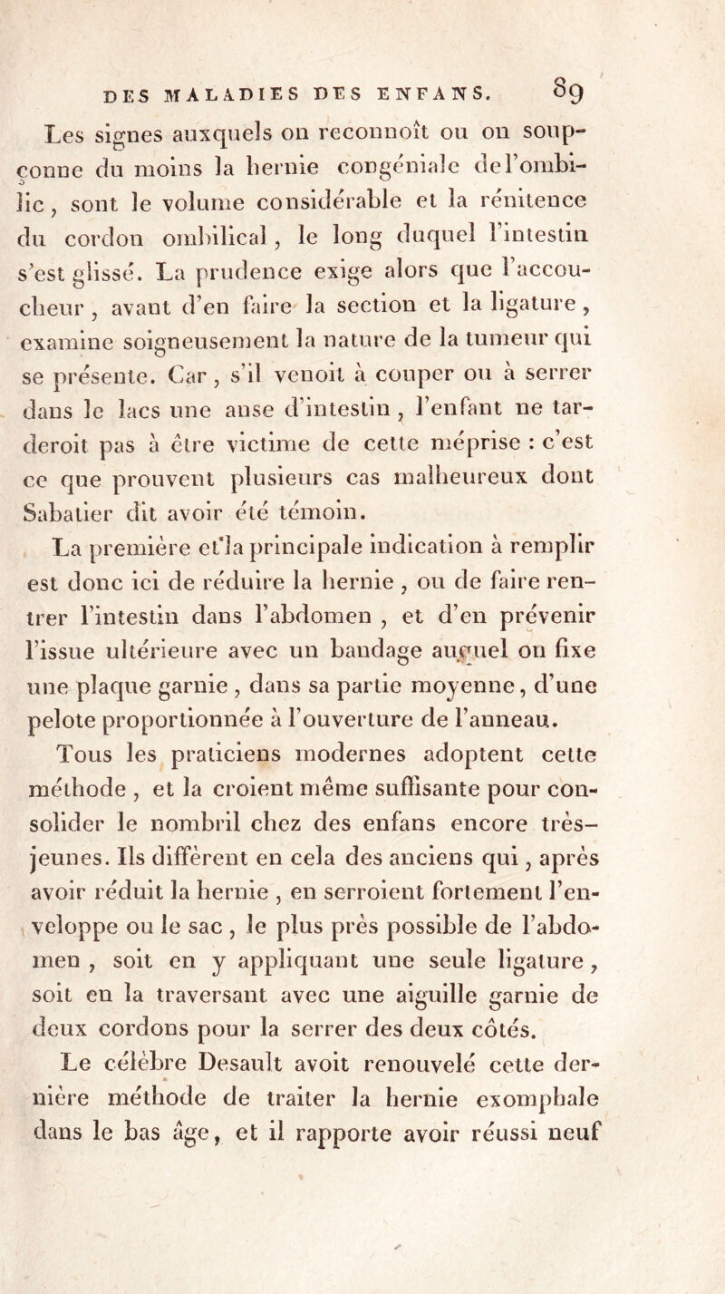 Les signes auxquels on reconnoît ou on soup- çonne du moins la hernie congéniaîe del’ombi- îic , sont le volume considérable et la rénitence du cordon ombilical, le long duquel l’intestin s est glissé. La prudence exige alors que l’accou- cheur , avant d’en faire la section et la ligature , examine soigneusement la nature de la tumeur qui se présente. Car, s’il venoit à couper ou a serrer dans le lacs une anse d’intestin , l’enfant ne tar- deroit pas à être victime de cette méprise : c’est ce que prouvent plusieurs cas malheureux dont Sabatier dit avoir été témoin. La première efla principale indication à remplir est donc ici de réduire la hernie , ou de faire ren- trer l’intestin dans l’abdomen , et d’en prévenir l’issue ultérieure avec un bandage auquel on fixe une plaque garnie , dans sa partie moyenne, d’une pelote proportionnée à l’ouverture de l’anneau. Tous les praticiens modernes adoptent cette méthode , et la croient même suffisante pour con- solider le nombril chez des enfans encore très- jeunes. Iis diffèrent en cela des anciens qui, après avoir réduit la hernie , en serroient fortement l’en- veloppe ou le sac , le plus près possible de l’abdo- men , soit en y appliquant une seule ligature , soit en la traversant avec une aiguille garnie de deux cordons pour la serrer des deux côtés. Le célèbre Desault avoit renouvelé cette der- A nière méthode de traiter la hernie exompbale dans le bas âge, et il rapporte avoir réussi neuf ✓