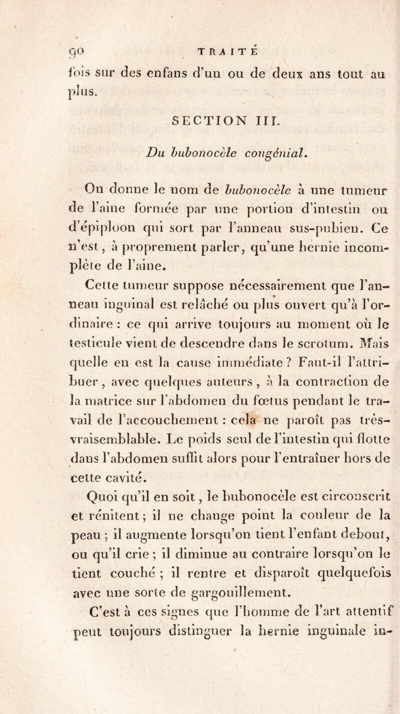9° j’ois sur des enfans d’un ou de deux ans tout au plus. SECTION III. Du buhonocèle congénial. On dorme le nom de buhonocèle à une tumeur de l’aine formée par une portion d’intestin ou d’épiploon qui sort par F anneau sus-pubien. Ce n’est, à proprement parler, qu’une hernie incom- plète de Faine. Cette tumeur suppose nécessairement que Fan- 4 j» neau inguinal est relâché ou plus ouvert qu’à l’or- dinaire : ce qui arrive toujours au moment où Je testicule vient de descendre dans le scrotum. Mais quelle en est la cause immédiate ? Faut-il l’attri- buer , avec quelques auteurs , à la contraction de 3a matrice sur l’abdomen du fœtus pendant le tra- vail de l’accouchement : cela ne paroît pas très- vraisemblable. Le poids seul de l’intestin qui flotte dans l’abdomen suffit alors pour l’entraîner hors de cette cavité. Quoi qu’il en soit, le buhonocèle est circonscrit et rénitent ; il ne change point la couleur de la peau ; il augmente lorsqu’on tient l’enfant debout, ou qu’il crie ; il diminue au contraire lorsqu’on le tient couché ; il rentre et disparoit quelquefois avec une sorte de gargouillement. C’est à ces signes que l’homme de Fart attentif peut toujours distinguer la hernie inguinale in-