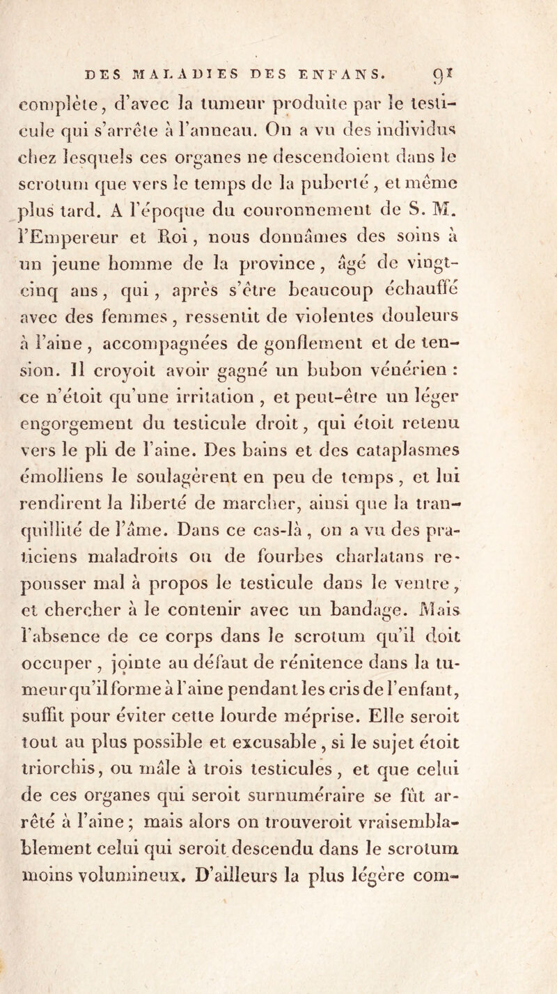 complète, d’avec la tumeur produite par le lesti- chez lesquels ces organes ne descendoient dans le scrotum que vers le temps de la puberté , et meme plus tard. A l’époque du couronnement de S. M. l’Empereur et Roi, nous donnâmes des soins à un jeune homme de la province, âgé de vingt- cinq ans, qui, apres s’être beaucoup échauffé avec des femmes, ressentit de violentes douleurs à Faine , accompagnées de gonflement et de ten- sion. Il croyoit avoir gagné un bubon vénérien : ce n’étoit qu’une irritation , et peut-être un léger engorgement du testicule droit, qui étoit retenu vers le pli de l aine. Des bains et des cataplasmes émolliens le soulagèrent en peu de temps , et lui rendirent la liberté de marcher, ainsi que la tran- quillité de lame. Dans ce cas-là , on a vu des pra- ticiens maladroits ou de fourbes charlatans re- pousser mal à propos le testicule dans le ventre, et chercher à le contenir avec un bandage. Mais l’absence de ce corps dans le scrotum qu’il doit occuper , jointe au défaut de rénitence dans la tu- meur qu’il forme à l’aine pendant les cris de l’enfant, suffit pour éviter cette lourde méprise. Elle seroit tout au plus possible et excusable , si le sujet étoit triorchis, ou mâle à trois testicules, et que celui de ces organes qui seroit surnuméraire se fût ar- rêté à Faine ; mais alors on trouveroit vraisembla- blement celui qui seroit descendu dans le scrotum moins volumineux. D’ailleurs la plus légère corn-