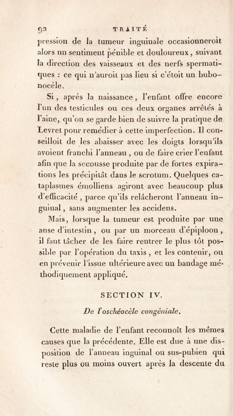 pression de la tumeur inguinale occasionneroit alors un sentiment pénible et douloureux , suivant la direction des vaisseaux et des nerfs spermati- cpies : ce qui n’auroit pas lieu si c’étoit un bubo- nocèle. Si , après la naissance , l’enfant offre encore l’un des testicules ou ces deux organes arrêtés à Faine, qu’on se garde bien de suivre la pratique de Levret pour remédier à cette imperfection. Il con- seilloit de les abaisser avec les doigts lorsqu'ils avoient franchi l’anneau , ou de faire crier l’enfant afin que la secousse produite par de fortes expira- tions les précipitât dans le scrotum. Quelques ca- taplasmes émolliens agiront avec beaucoup plus d’efficacité , parce qu’ils relâcheront l’anneau in- guinal , sans augmenter les accidens. Mais, lorsque la tumeur est produite par une anse d’intestin , ou par un morceau d’épiploon , il faut tâcher de les faire rentrer le plus tôt pos- sible par l’opération du taxis , et les contenir, ou en prévenir l’issue ultérieure avec un bandage mé- thodiquement appliqué. SECTION IV. De ïoschéocèle congéniale. Cette maladie de l’enfant reconnoît les mêmes causes que la précédente. Elle est due à une dis- position de l’anneau inguinal ou sus-pubien qui reste plus ou moins ouvert après la descente du