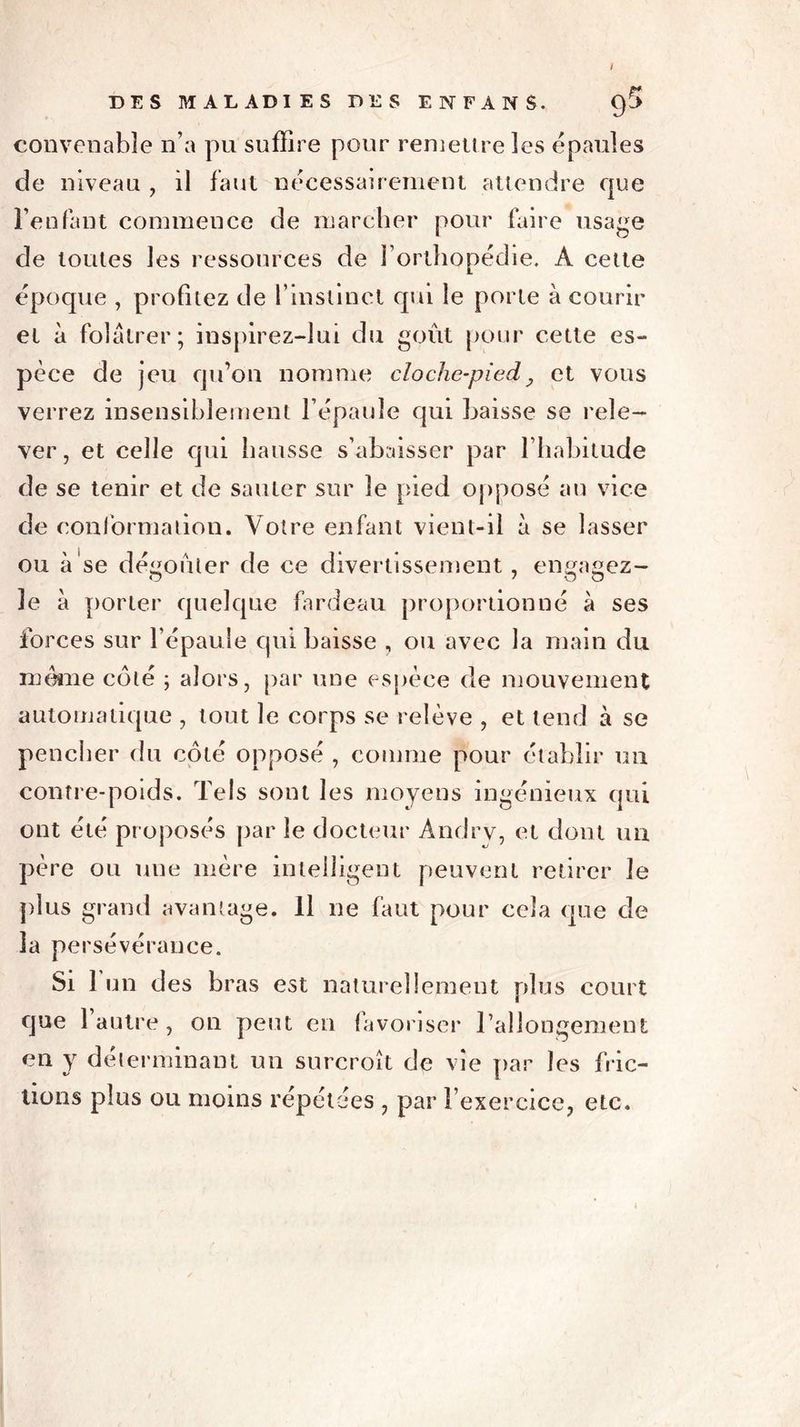 convenable n’a pu suffire pour remettre les épaulés de niveau , il faut nécessairement attendre que l’enfant commence de marcher pour faire usage de toutes les ressources de l’orthopédie. A cette époque , profitez de l’instinct qui le porte à courir et à folâtrer; inspirez-lui du goût pour cette es- pèce de jeu qu’on nomme cloche-pied, et vous verrez insensiblement l’épaule qui baisse se rele- ver, et celle qui hausse s’abaisser par l’habitude de se tenir et de sauter sur le pied opposé an vice de conformation. Votre enfant vient-il à se lasser ou à se découler de ce divertissement, engagez- 3e à porter quelque fardeau proportionné à ses forces sur l’épaule qui baisse , ou avec la main du meme coté ; alors, par une espèce de mouvement automatique , tout le corps se relève , et tend à se pencher du côté opposé , comme pour établir un contre-poids. Tels sont les moyens ingénieux qui ont été proposés par le docteur Àndrv, et dont un père ou une mère intelligent peuvent retirer le plus grand avantage. Il ne faut pour cela que de la persévérance. Si 1 un des bras est naturellement plus court que 1 autre , on peut en favoriser rallongement en y déterminant un surcroît de vie par les fric- tions plus ou moins répétées , par l’exercice, etc.