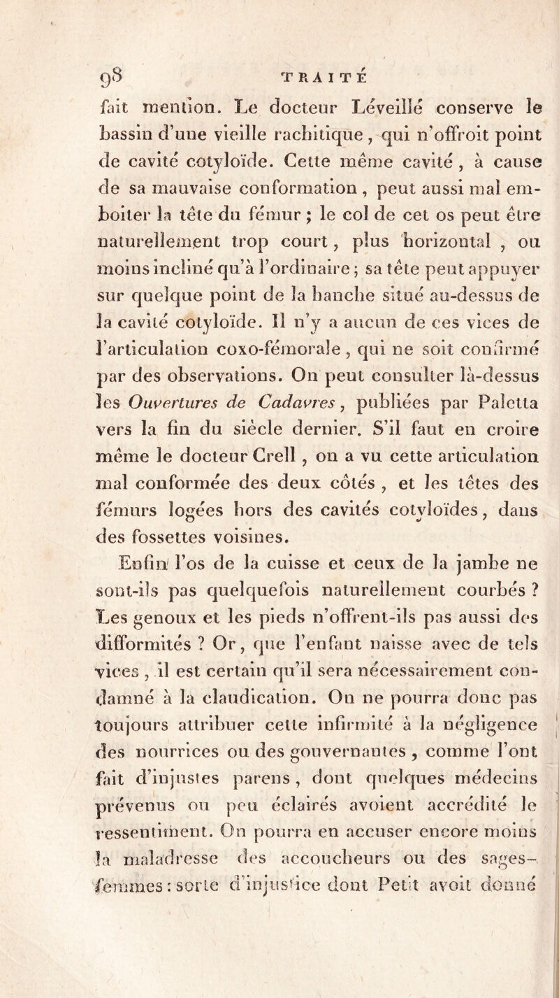 fait mention. Le docteur Léveillé conserve le bassin d’une vieille rachitique , qui n’offroit point de cavité cotyloïde. Cette même cavité , à cause de sa mauvaise conformation , peut aussi mal em* boiter la tête du fémur ; le col de cet os peut être naturellement trop court, plus horizontal , ou moins incliné qu’à l’ordinaire ; sa tête peut appuyer sur quelque point de la hanche situé au-dessus de la cavité cotyloïde. Il n’y a aucun de ces vices de l’articulation coxo-fémorale , qui ne soit confirmé par des observations. On peut consulter là-dessus les Ouvertures de Cadavres, publiées par Paîetta vers la fin du siècle dernier. S’il faut en croire même le docteur Crell, on a vu cette articulation mal conformée des deux côtés, et les têtes des fémurs logées hors des cavités cotvîoïdes, dans des fossettes voisines. Enfin l’os de la cuisse et ceux de la jambe ne sont-ils pas quelquefois naturellement courbés ? Les genoux et les pieds n’offrent-ils pas aussi des difformités ? Or, que l’enfant naisse avec de tels vices , il est certain qu’il sera nécessairement con- damné à la claudication. On ne pourra donc pas toujours attribuer celle infirmité à la négligence des nourrices ou des gouvernantes , comme l’ont fait d’injustes parens , dont quelques médecins prévenus ou peu éclairés avoient accrédité le ressentiment. On pourra en accuser encore moins la maladresse des accoucheurs ou des sages- femmes : sorte d’injustice dont Petit avoit donné
