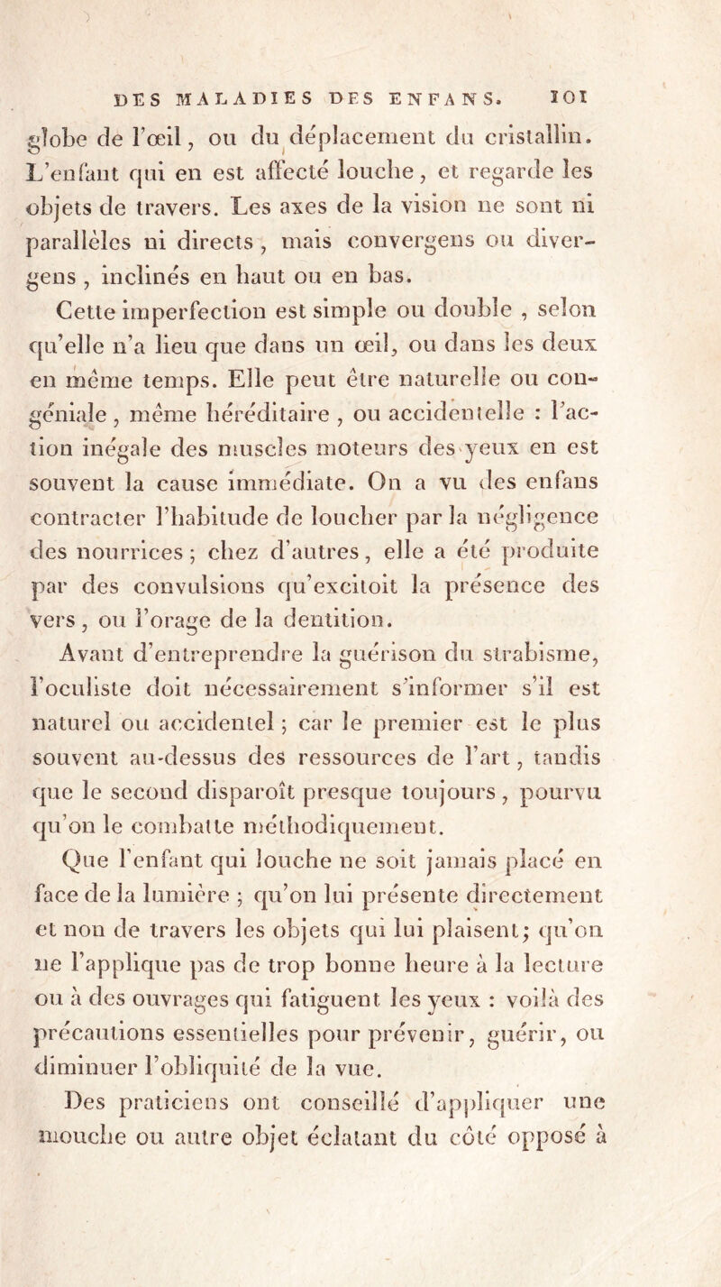 globe cîe l’œil, ou du déplacement du cristallin. L’enfant qui en est affecté louche, et regarde les objets de travers. Les axes de la vision ne sont ni parallèles ni directs , mais convergens ou diver- gens , inclinés en haut ou en bas. Cette imperfection est simple ou double , selon qu’elle n’a lieu que dans un œil, ou dans les deux en même temps. Elle peut être naturelle ou cou- géniale , même héréditaire , ou accidentelle : Fac- tion inégale des muscles moteurs des yeux en est souvent la cause immédiate. On a vu des enfans contracter l’habitude de loucher par la négligence des nourrices; chez d’autres, elle a été produite par des convulsions qu’exciloit la présence des vers, ou l’orage de la dentition. Avant d’entreprendre la guérison du strabisme, l’oculiste doit nécessairement s'informer s’il est naturel ou accidentel ; car le premier est le plus souvent au-dessus des ressources de l’art, tandis que le second disparoît presque toujours, pourvu qu’on le combatte méthodiquement. Que l’enfant qui louche ne soit jamais placé en face de la lumière ; qu’on lui présente directement et non de travers les objets qui lui plaisent; qu’on ne l’applique pas de trop bonne heure à la lecture ou à des ouvrages qui fatiguent, les veux : voilà des précautions essentielles pour prévenir, guérir, ou diminuer l’obliquité de la vue. Des praticiens ont conseillé d’appliquer une mouche ou autre objet éclatant du côté opposé à