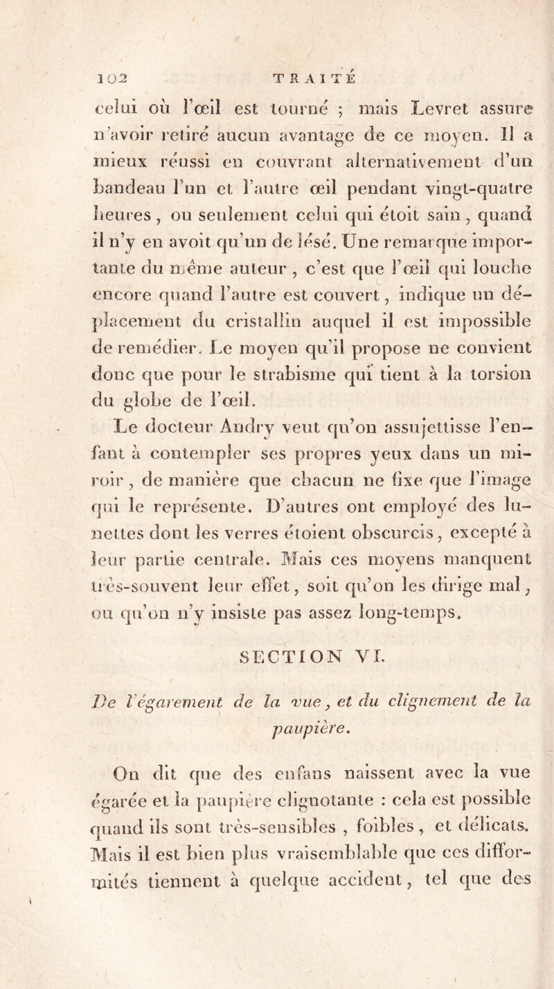 celui où l’œil est tourné ; mais Levret assure îr avoir retiré aucun avantage de ce moyen. îl a mieux réussi en couvrant alternativement d’un bandeau I on et l’autre œil pendant vingt-quatre heures, ou seulement celui qui éloit sain, quand il n’y en avoit qu’un de lésé. Une remarque impor- tante du même auteur , c’est que l’œil qui louche encore quand l’autre est couvert, indique un dé- placement du cristallin auquel il est impossible de remédier. Le moyen qu’il propose ne convient donc que pour le strabisme qui tient à la torsion du globe de F œil. Le docteur Andry veut qu’on assujettisse Feu- lant à contempler ses propres yeux dans un mi- roir, de manière que chacun ne fixe que l’image qui le représente. D’autres ont employé des lu- nettes dont les verres éloient obscurcis, excepté a leur partie centrale. Mais ces moyens manquent très-souvent leur effet, soit qu’on les dirige mal, ou qu’on n’y insiste pas assez long-temps. SECTION VL De Végarement de la vue , et du clignement de la paupière. On dit que des en fans naissent avec la vue égarée et la paupière clignotante : cela est possible quand ils sont très-sensibles , faibles, et délicats. Mais il est bien plus vraisemblable que ces diffor- mités tiennent, à quelque accident, tel que des