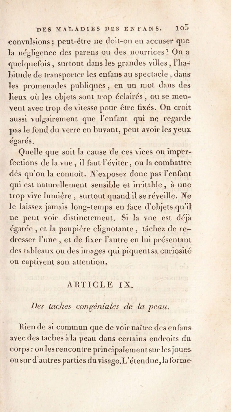 convulsions ; peut-être ne doit-on en accuser que la négligence des parens ou des nourrices? On a quelquefois , surtout dans les grandes villes, l’ha- bitude de transporter les enfans au spectacle , dans les promenades publiques , en un mot dans des lieux où les objets sont trop éclairés, ou se meu- vent avec trop de vitesse pour être fixés. On croit aussi vulgairement que l’enfant qui ne regarde pas le fond du verre en buvant, peut avoir les yeux égarés. Quelle que soit la cause de ces vices ou imper- fections de la vue , il faut l’éviter, ou la combattre dès qu’on la connoît. N’exposez donc pas l’enfant qui est naturellement sensible et irritable, à une trop vive lumière , surtout quand il se réveille. Ne le lai ssez jamais long-temps en face d’objets qu’il ne peut voir distinctement. Si la vue est déjà égarée , et la paupière clignotante , tachez de re- dresser l’une , et de fixer l’autre en lui présentant des tableaux ou des images qui piquent sa curiosité ou captivent son attention. i ARTICLE ÏN. Des taches congéniales de la peau. Rien de si commun que de voir naître des enfans avec des taches à la peau dans certains endroits du corps : on les rencontre principalement sur les joues ou sur d’autres parties du visage.L’étendue, la forme'