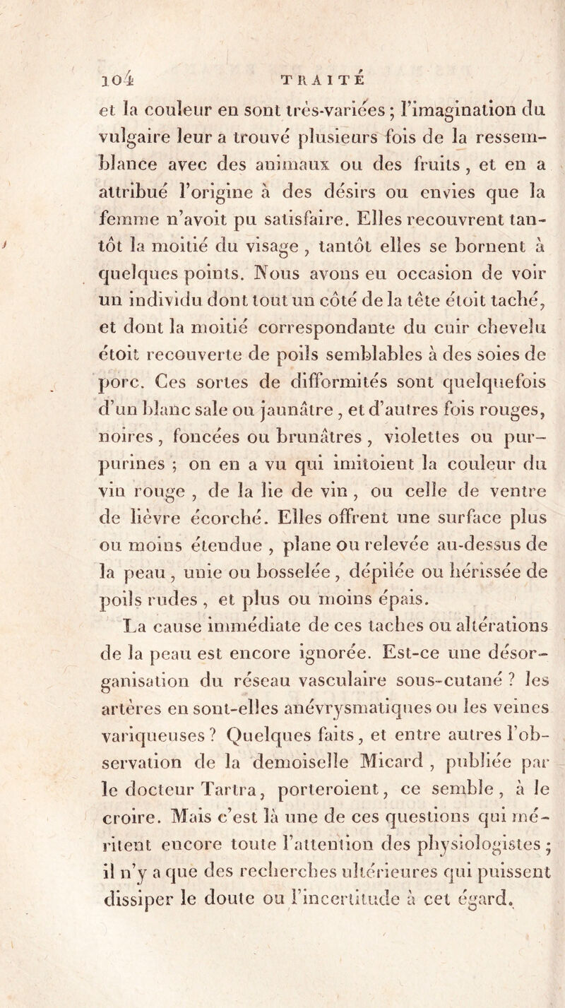 et la couleur en sont très-variées ; l’imagination du vulgaire leur a trouvé plusieurs fois de la ressem- blance avec des animaux ou des fruits , et en a attribué l’origine à des désirs ou envies que la femme n’avoit pu satisfaire. Elles recouvrent tan- tôt la moitié du visage , tantôt elles se bornent à quelques points. Nous avons eu occasion de voir un individu dont tout un côté de la tête étoit taché, et dont la moitié correspondante du cuir chevelu étoit recouverte de poils semblables à des soies de porc. Ces sortes de difformités sont quelquefois d’un blanc sale ou jaunâtre , et d’autres fois rouges, noires , foncées ou brunâtres , violettes ou pur- purines ; on en a vu qui imitoient la couleur du vin rouge , de la lie de vin , ou celle de ventre de lièvre écorché. Elles offrent une surface plus ou moins étendue , plane ou relevée au-dessus de la peau , unie ou bosselée , dépilée ou hérissée de poils rudes , et plus ou moins épais. La cause immédiate de ces taches ou altérations de la peau est encore ignorée. Est-ce une désor- ganisation du réseau vasculaire sous-cutané ? les artères en sont-elles anévrysmatiques ou les veines variqueuses? Quelques faits, et entre autres l’ob- servation de la demoiselle Micard , publiée par le docteur Tartra, porteroient, ce semble, à le croire. Mais c’est là une de ces questions qui mé- ritent encore toute l’attention des physiologistes; il n’y a que des recherches ultérieures qui puissent dissiper le doute ou l’incertitude à cet égard.