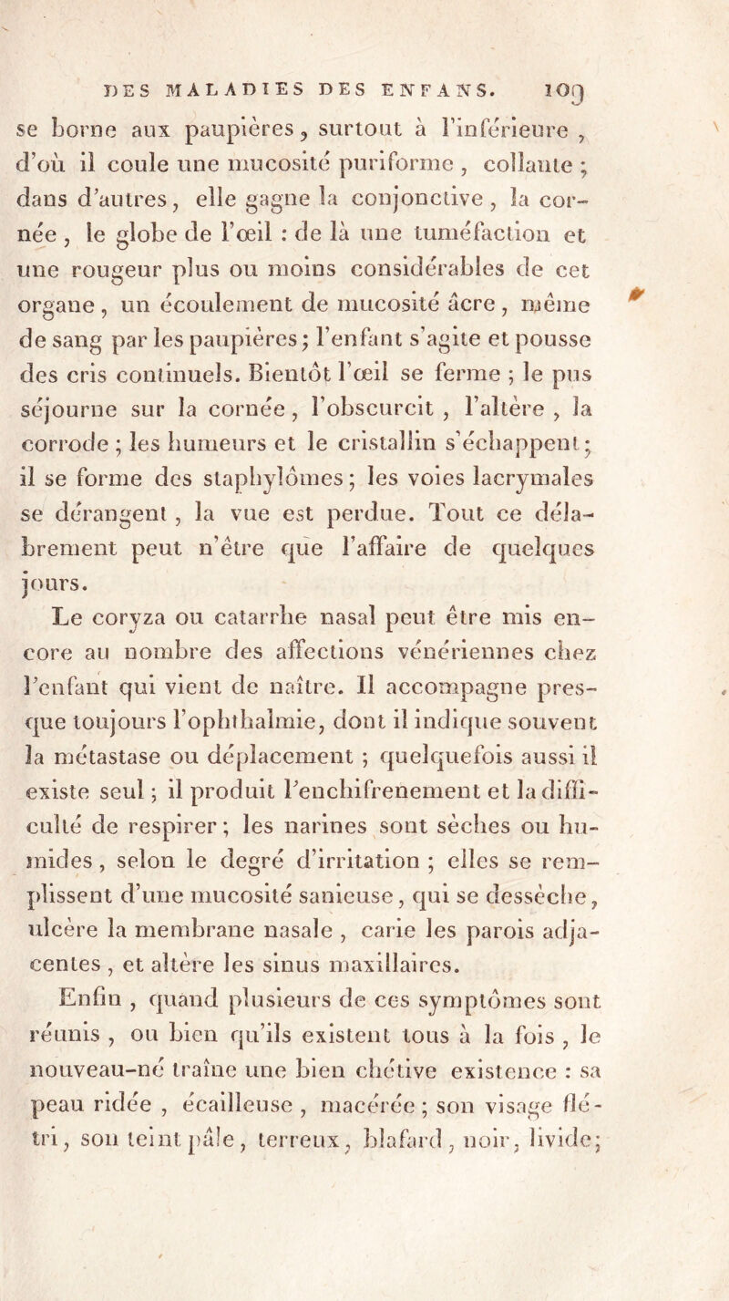 kJ se borne aux paupières, surtout à l'inférieure , d’où il coule une mucosité puriforme , collante ; dans d’autres, elle gagne la conjonctive, la cor- née , le globe de l’œil : de là une tuméfaction et une rougeur plus ou moins considérables de cet organe , un écoulement de mucosité âcre , même de sang par les paupières ; l’enfant s’agite et pousse des cris continuels. Bientôt l’œil se ferme ; le pus séjourne sur la cornée , l’obscurcit , l’altère , la corrode ; les humeurs et le cristallin s’échappent ; il se forme des staphylômes ; les voies lacrymales se dérangent , la vue est perdue. Tout ce déla- brement peut n’être que l’affaire de quelques jours. Le coryza ou catarrhe nasal peut être mis en- core au nombre des affections vénériennes chez l’enfant qui vient de naître. Il accompagne pres- que toujours Fophthalmie, dont il indique souvent la métastase ou déplacement ; quelquefois aussi il existe seul ; il produit l’enchifrenement et la diffi- culté de respirer; les narines sont sèches ou hu- mides , selon le degré d’irritation ; elles se rem- plissent d’une mucosité sanieuse, qui se dessèche, ulcère la membrane nasale , carie les parois adja- centes , et altère les sinus maxillaires. Enfin , quand plusieurs de ces symptômes sont réunis , ou bien qu’ils existent tous à la fois , le nouveau-né traîne une bien chétive existence : sa peau ridée , écailleuse , macérée ; son visage flé- tri, son teint pâle, terreux, blafard , noir, livide;