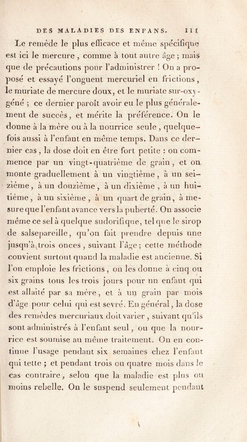 DES MALADIES DES EN FA NS. III Le remède le plus efficace et meme spécifique est ici le mercure , comme à tout autre âge ; mais que de précautions pour l’administrer ! On a pro- posé et essayé l’onguent mercuriel en frictions, le muriate de mercure doux, et le muriate sur-ox\- géné ; ce dernier paroît avoir eu le plus générale- ment de succès, et mérite la préférence. On le donne à la mère ou à la nourrice seule , quelque- fois aussi à l’enfant en meme temps. Dans ce der- nier cas , la dose doit en être fort petite : on com- mence par un vingt-quatrième de grain, et oïl monte graduellement à un vingtième , à un sei- zième, à un douzième , à un dixième , à un hui- tième , à un sixième , à un quart de grain, à me- sure que l’enfant avance vers la puberté. On associe même ce sel à quelque sudorifique, tel que le sirop de salsepareille, qu’on fait prendre depuis une jusqu’àqrois onces, suivant l’âge; cette méthode convient surtout quand la maladie est ancienne. Si i on emploie les frictions , on les donne à cinq ou six grains tous les trois jours pour un enfant qui est allaité par sa mère, et à un grain par mois d’âge pour celui cpii est sevré. En général, la dose des remèdes mercuriaux doit varier , suivant qu’ils sont administrés à l’enfant seul, ou que la nour- rice est soumise au même traitement. On en con- tinue l’usage pendant six semaines chez l’enfant qui tette ; et pendant trois ou quatre mois dans îc cas contraire, selon que la maladie est plus ou moins rebelle. On le suspend seulement pendant V