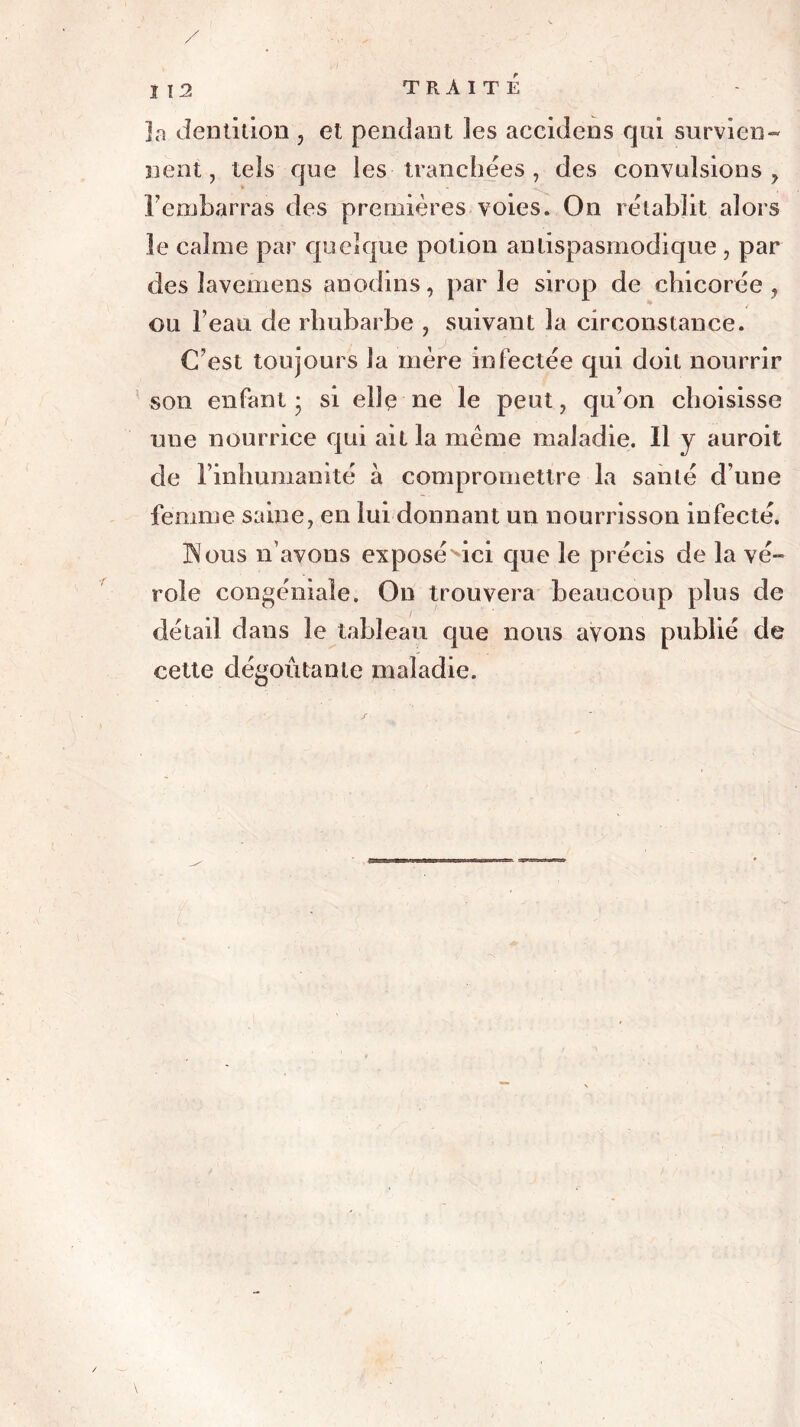 ]a dentition , et pendant les accidens qui survien- nent , tels que les tranchées , des convulsions , rembarras des premières voies. On rétablit alors le calme par quelque potion antispasmodique, par des îavemens anodins, parle sirop de chicorée, ou beau de rhubarbe , suivant la circonstance. C’est toujours la mère infectée qui doit nourrir son enfant - si ellç ne le peut, qu’on choisisse une nourrice qui ait la meme maladie. Il y auroit de l’inhumanité à compromettre la santé d’une femme saine, en lui donnant un nourrisson infecté. JS ous n’avons exposé'ici que le précis de la vé- role congéniaîe. On trouvera beaucoup plus de détail dans le tableau que nous avons publié de cette dégoûtante maladie.