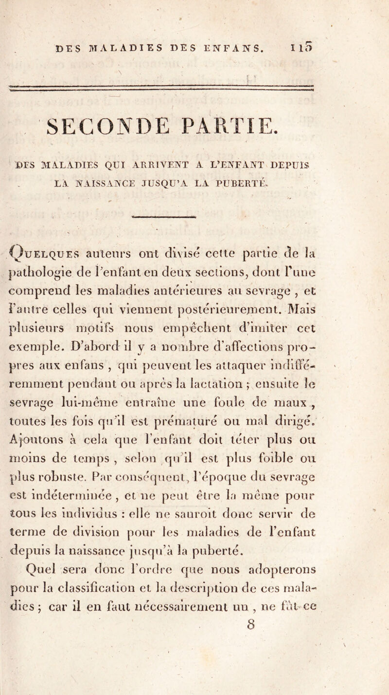 r» , 'SECONDE PARTIE. Ï)FS MALADIES QUI ARRIVENT A L’ENFANT DEPUIS LA NAISSANCE JUSQU’A LA PUBERTÉ. (Quelques auteurs ont divisé cette partie de la pathologie de Penfant en deux sections, dont Pline comprend les maladies antérieures au sevrage , et Tautre celles qui viennent postérieurement. Mais plusieurs motifs nous empêchent d’imiter cet exemple. D’abord il y a nombre d’affections pro- pres aux en fans , qui peuvent les attaquer indiffé- remment pendant ou après la lactation ; ensuite le sevrage lui-même entraîne une foule de maux , toutes les fois qu'il est prématuré ou mal dirigé. Ajoutons à cela que Penfant doit téter plus ou moins de temps , selon qu il est plus faible ou plus robuste. Par conséquent, l’époque du sevrage est indéterminée , et ne peut être la même pour tous les individus : elle ne sauroit donc servir de terme de division pour les maladies de Penfant depuis la naissance jusqu’à la puberté. Quel sera donc l’ordre que nous adopterons pour la classification et la description de ces mala- dies ; car il en faut nécessairement un , ne fût ce 8