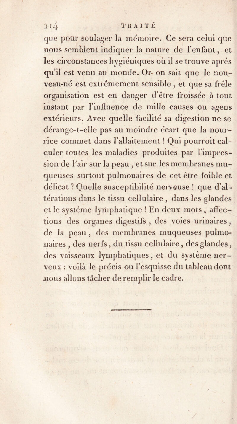 rr R A 1TÉ que pour soulager la mémoire. Ce sera celui que nous semblent indiquer la nature de l’enfant, et les circonstances hygiéniques où il se trouve après qui! est venu au monde. Or- on sait que le nou- veau-né est extrêmement sensible , et que sa frêle organisation est en danger d’être froissée à tout instant par l’influence de mille causes ou agens extérieurs. Avec quelle facilité sa digestion ne se dérange-t-elle pas au moindre écart que la nour- rice commet dans l’allaitement ! Qui pourroit cal- culer toutes les maladies produites par l’impres- sion de Pair sur la peau , et sur les membranes mu- queuses surtout pulmonaires de cet être foible et délicat ? Quelle susceptibilité nerveuse ! que d’al- térations dans le tissu cellulaire , dans les glandes et îe système lymphatique ! En deux mots , affec- tions des organes digestifs , des voies urinaires, de la peau, des membranes muqueuses pulmo- naires , des nerfs, du tissu cellulaire, des glandes, des vaisseaux lymphatiques, et du système ner- veux : voilà le précis ou l’esquisse du tableau dont .nous allons tâcher de remplir le cadre.