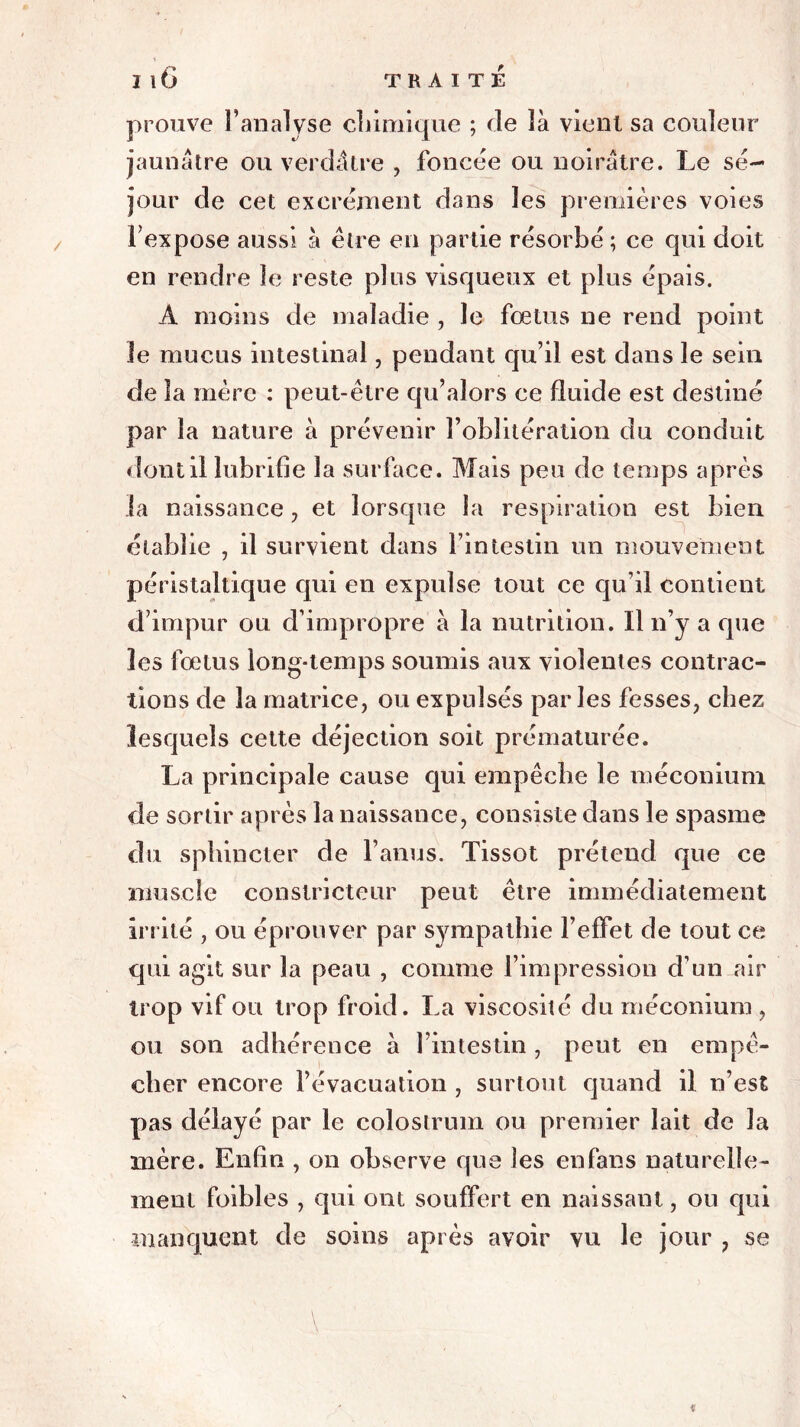 prouve l’analyse chimique ; de là vient sa couleur jaunâtre ou verdâtre , foncée ou noirâtre. Le sé- jour de cet excrément dans les premières voies l’expose aussi à être en partie résorbé ; ce qui doit en rendre le reste plus visqueux et plus épais. A moins de maladie , le foetus ne rend point Je mucus intestinal, pendant qu’il est dans le sein de la mère : peut-être qu’alors ce fluide est destiné par la nature à prévenir l’oblitération du conduit dont il lubrifie la surface. Mais peu de temps après la naissance, et lorsque la respiration est bien établie , il survient dans l’intestin un mouvement péristaltique qui en expulse tout ce qu’il contient d’impur ou d’impropre à la nutrition. Il n’y a que les fœtus long-temps soumis aux violentes contrac- tions de la matrice, ou expulsés parles fesses, chez lesquels cette déjection soit prématurée. La principale cause qui empêche le méconium de sortir après la naissance, consiste dans le spasme du sphincter de l’anus. Tissot prétend que ce muscle constricteur peut être immédiatement irrité , ou éprouver par sympathie l’effet de tout ce qui agit sur la peau , comme l’impression d’un air trop vif ou trop froid. La viscosité du méconium , ou son adhérence à l’intestin , peut en empê- cher encore l’évacuation , surtout quand il n’est pas délayé par le colostrum ou premier lait de la mère. Enfin , on observe que les eu fans naturelle- ment foibles , qui ont souffert en naissant, ou qui manquent de soins après avoir vu le jour , se
