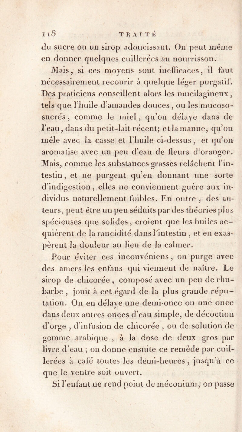 du sucre ou un sirop adoucissant. On peut même en donner quelques cuillerées au nourrisson. Mais, si ces moyens sont inefficaces, il faut nécessairement recourir à quelque léger purgatif. Des praticiens conseillent alors les îmiciîagineux, tels que Fhuile d'amandes douces, ou les rnueoso- sucrés , comme le miel, qu’on délaye dans de l’eau, dans du petit—lait récent; et la manne, qu’on mêle avec la casse et l’huile ci-dessus, et qu’on aromatise avec un peu d’eau de fleurs d’oranger. Mais, comme les substances grasses relâchent l’in- testin , et ne purgent qu’en donnant une sorte d’indigestion, elles ne conviennent guère aux in- dividus naturellement foihles. En outre , des au- teurs, peut-être un peu séduits par des théories plus spécieuses que solides, croient que les huiles ac- quièrent de la rancidité dans l’intestin , et en exas- pèrent la douleur au heu de la calmer. Pour éviter ces iuconvémcns , ou purge avec des amers les enfans qui viennent de naître. Le sirop de chicorée , composé avec un peu de rhu- barbe , jouit à cet égard de la plus grande répu- tation. On en délaye une demi-once ou une once dans deux autres onces d’eau simple, de décoction d’orge , d’infusion de chicorée , ou de solution de gomme arabique , à la dose de deux gros par livre d’eau ; on donne ensuite ce remède par cuil- lerées à café toutes les demi-heures, jusqu’à ce que le ventre soit ouvert. Si l’enfant ne rend point de méconium, on passe