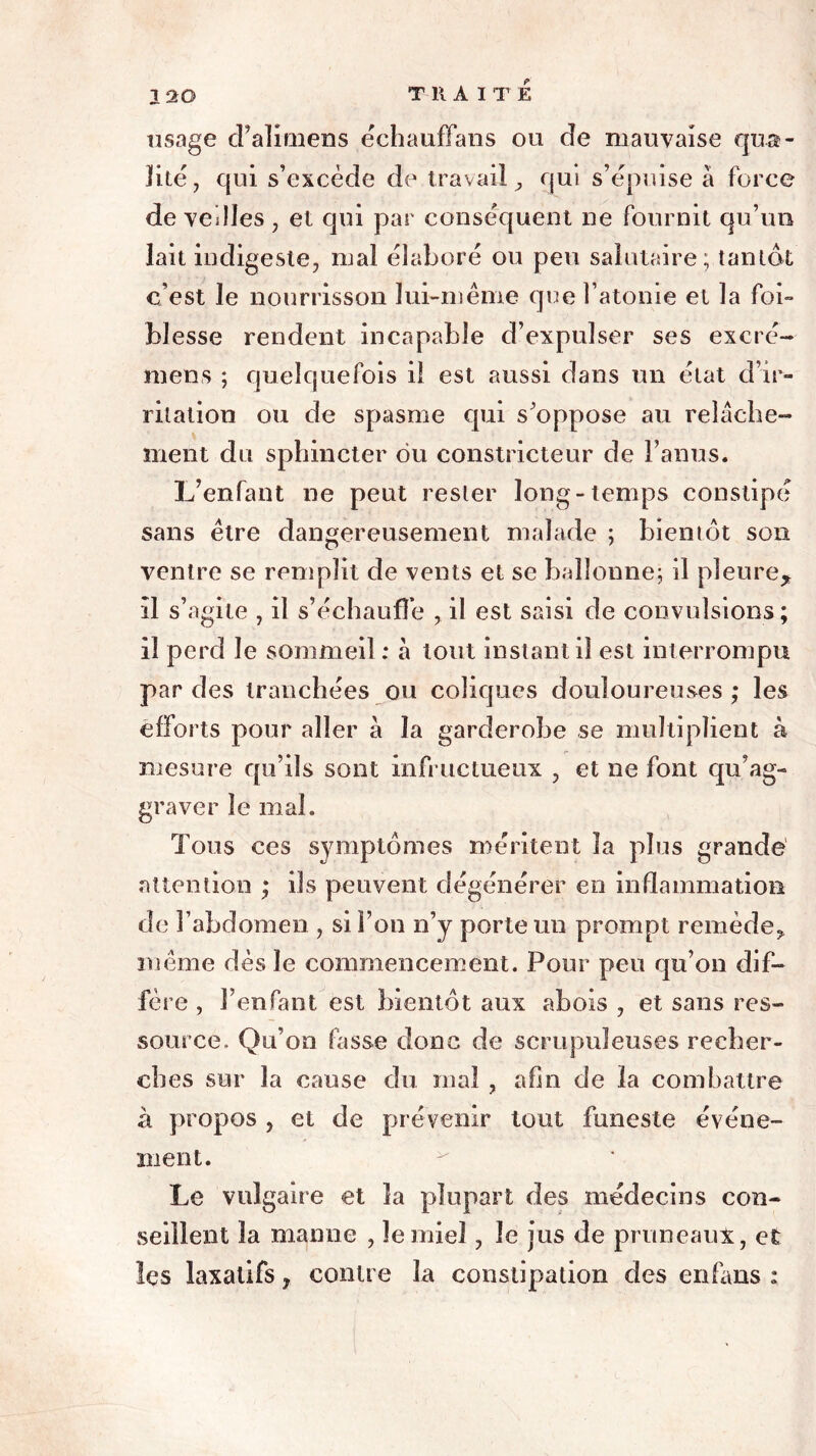 TUAIT É usage d’alimens échauffans ou de mauvaise qua- lité 7 qui s’excède de travail, qui s’épuise à force de veilles, et qui par conséquent ne fournit qu’un lait indigeste, mal élaboré ou peu salutaire; tantôt c’est le nourrisson lui-même que l’atonie et la foi- blesse rendent incapable d’expulser ses excré- niens ; quelquefois ii est aussi dans un état d’ir- ritation ou de spasme qui s’oppose au relâche- ment du sphincter ou constricteur de l’anus. L’enfant ne peut rester long-temps constipé sans être dangereusement malade ; bientôt son ventre se remplit de vents et se ballonne; il pleure* il s’agite , il s’échauffe il est saisi de convulsions; il perd le sommeil : à tout instant il est interrompu par des tranchées ou coliques douloureuses ; les efforts pour aller à la garderobe se multiplient à mesure qu’ils sont infructueux , et ne font qu’ag- graver le mal. Tous ces symptômes méritent la plus grande attention ; ils peuvent dégénérer en inflammation de l’abdomen , si l’on n’y porte un prompt remède, même dès le commencement. Pour peu qu’on dif- fère , l’enfant, est bientôt aux abois , et sans res- source. Qu’on fasse donc de scrupuleuses recher- ches sur la cause du mal , afin de la combattre à propos , et de prévenir tout funeste événe- ment. Le vulgaire et la plupart des médecins con- seillent la manne , le miel, le jus de pruneaux, et les laxatifs, contre la constipation des enfans :