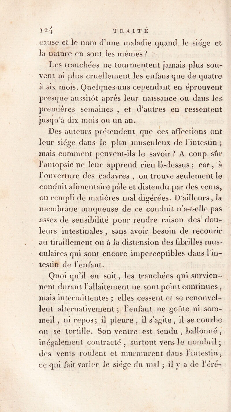 2^4 TRAITE cause et îe nom d’une maladie quand ie siège et îa nature en sont les mêmes? i Les tranchées ne tourmentent jamais plus sou- vent ni plus cruellement les enfans que de quatre à six mois. Quelques-uns cependant en éprouvent presque aussitôt après leur naissance ou dans les premières semaines , et d’autres en ressentent . > jusqu’à dix mois ou un an. Des auteurs prétendent que ces affections ont leur siège dans le plan musculeux de l’intestin j mais comment peuvent-ils le savoir? A coup sûr l’autopsie ne leur apprend rien là-dessus ; car , à l’ouverture des cadavres , on trouve seulement le conduit alimentaire pâle et distendu par des vents, ou rempli de matières mal digérées. D’ailleurs, la membrane muqueuse de ce conduit n’a-t-elJe pas assez de sensibilité pour rendre raison des dou- leurs intestinales , sans avoir besoin de recourir au tiraillement ou à la distension des fibrilles mus- culaires qui sont encore imperceptibles dans l’in- testin de l’enfant. Quoi qu’il en soit, les tranchées qui survien- nent durant l’allaitement ne sont point continues, mais intermittentes ; elles cessent et se renouvel- lent alternativement ; l’enfant ne goûte ni som- meil , ni repos ; il pleure , il s’agite , il se courbe ou se tortille. Son ventre est tendu , ballonné , inégalement contracté , surtout vers ie nombril • des vents roulent et murmurent dans rinteslin, ce qui fait varier le siège du mal ; il y a de 1ère—