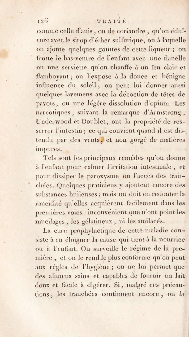 î 26 comme celle (Tarns , ou de coriandre , qu’on édul- coré avec le sirop d’éther sulfurique, ou à laquelle 011 ajoute quelques gouttes de cette liqueur ; on frotte le bas-ventre de l’enfant avec une flanelle ou une serviette qu’on chauffe à un feu clair et flamboyant ; on l’expose à la douce et bénigne influence du soleil ; on peut lui donner aussi quelques lavemens avec la décoction de têtes de pavots, ou une légère dissolution d’opium. Les narcotiques , suivant la remarque d’Armstrong , Underwood et Doublet, ont la propriété de res- serrer l’intestin ; ce qui convient quand il est dis- tendu par des vents $ et non gorgé de matières impures. Tels sont les principaux remèdes qu’on donne à l’enfant pour calmer l’irritation intestinale , et pour dissiper le paroxysme ou l’accès des tran- chées. Quelques praticiens y ajoutent encore des substances huileuses ; mais on doit en redouter la rancidité qu elles acquièrent facilement dans les premières voies : inconvénient que 11’ont point les mucilages , les gélatineux , ni les amilacés. La cure prophylactique de cette maladie con- siste à en éloigner la cause qui tient à la nourrice ou à l’enfant. On surveille le régime de la pre- mière , et on le rend le plus conforme qu’on peut aux règles de l’hygiène ; on ne lui permet que des alimens sains et capables de fournir un lait doux et facile à digérer. Si, malgré ces précau- tions , les tranchées continuent encore ? on la