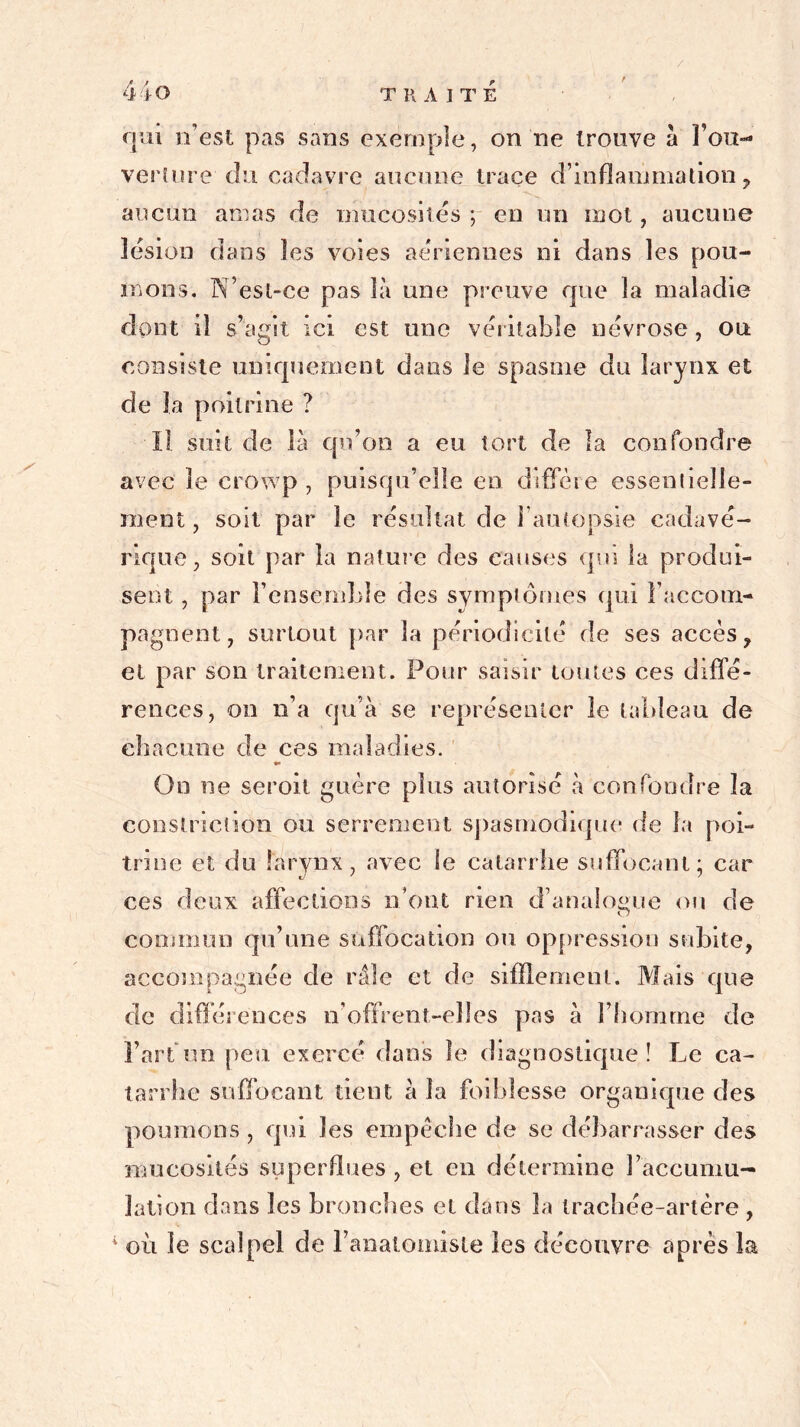 / 44O TRAITE qui n’est pas sans exemple, on ne trouve a Fou- verture du cadavre aucune trace d’inflammation , aucun amas de mucosités ; en un mot, aucune lésion dans les voies aériennes ni dans les pou- mons. N’esl-ce pas là une preuve que la maladie dont il s’agit ici est une véritable névrose, ou consiste uniquement dans le spasme du larynx et de la poitrine ? Il suit de là qu’on a eu tort de la confondre avec le crowp , puisqu’elle en diffère essentielle- ment , soit par le résultat de i autopsie cadavé- rique, soit par la nature des causes qui la produi- sent , par l’ensemble des symptômes qui l’accom- pagnent, surtout par la périodicité de ses accès, et par son traitement. Pour saisir toutes ces diffé- rences, on n’a qu’à se représenter le tableau de chacune de ces maladies. •• On ne seroit guère plus autorisé à confondre la eonslriclion ou serrement spasmodique de la poi- trine et du larynx, avec le catarrhe suffocant; car ces deux affections n’ont rien d’analogue on de commun qu’une suffocation ou oppression subite, accompagnée de râle et de sifflement. Mais que de différences n’offrent-elles pas à l’homme de l’art un peu exercé dans le diagnostique! Le ca- tarrhe suffocant tient à la foiblesse organique des poumons , qui les empêche de se débarrasser des mucosités superflues , et en détermine l’accumu- lation dans les bronches et dans la trachée-artère , 4 où le scalpel de l’anatoinisle les découvre après la