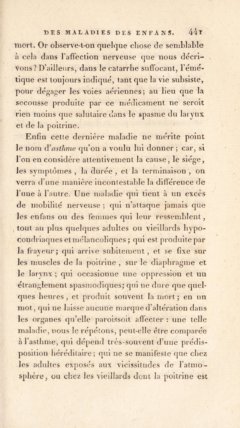 mort. Or observe-t-on quelque ebose de semblable à cela dans l’affection nerveuse que nous décri- , Vous? D’ailleurs, dans le catarrhe suffocant, l’émé- tique est toujours indiqué, tant que la vie subsiste, pour dégager les voies aériennes; au lieu que la secousse produite par ce médicament ne seroit rien moins que salutaire dans le spasme du larynx, et de la poitrine. Enfin cette dernière maladie ne mérite point le nom d’asthme qu’on a voulu lui donner ; car, si l’on en considère attentivement la cause, le siège, les symptômes , la durée , et la terminaison , on verra d’une manière incontestable la différence de l’une à l’autre. Une maladie qui tient à un excès de mobilité nerveuse ; qui n’attaque jamais que les enfans ou des femmes qui leur ressemblent, , tout au plus quelques adultes ou vieillards hypo- condriaques et mélancoliques ; qui est produite par la frayeur; qui arrive subitement, et se fixe sur les muscles de la poitrine , sur le diaphragme et le larynx ; qui occasionne une oppression et un étranglement spasmodiques; qui ne dure que quel- ques heures, et produit souvent la mort; en un mot, qui ne laisse aucune marque d’altération dans les organes qu’elle paroissoit affecter : une telle maladie, nous le répétons, peut-elle être comparée à l’asthme, qui dépend très-souvent d’une prédis- position héréditaire; qui ne se manifeste que chez les adultes exposés aux vicissitudes de l’atmo- sphère, ou chez les vieillards dont la poitrine est