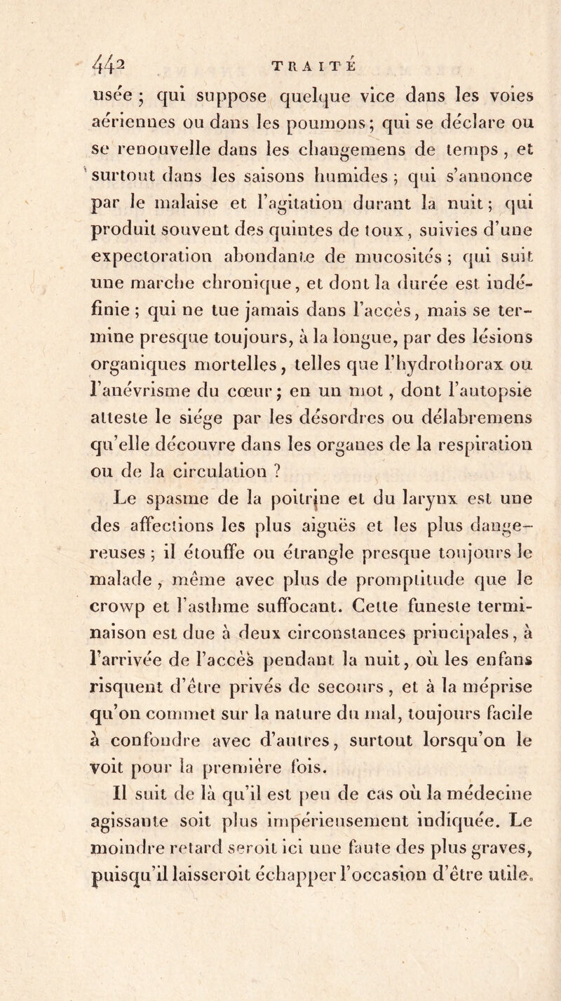 usée ; qui suppose quelque vice dans les voies aériennes ou dans les poumons; qui se déclare ou se renouvelle dans les ehangemens de temps , et surtout dans les saisons humides ; qui s’annonce par le malaise et l’agitation durant la nuit; qui produit souvent des quintes de toux , suivies d’une expectoration abondante de mucosités ; qui suit une marche chronique, et dont la durée est indé- finie ; qui ne tue jamais dans Faecès, mais se ter- mine presque toujours, à la longue, par des lésions organiques mortelles, telles que l’hydrothorax ou l’anévrisme du cœur ; en un mot, dont l’autopsie atteste le siège par les désordres ou délabremens qu’elle découvre dans les organes de la respiration ou de la circulation ? Le spasme de la poitrine et du larynx est une des affections les plus aigues et les plus dange- reuses ; il étouffe ou étrangle presque toujours le malade , même avec plus de promptitude que le crowp et l’asthme suffocant. Cette funeste termi- naison est due à deux circonstances principales, à l’arrivée de l’accès pendant la nuit, oit les enfans risquent d’être privés de secours , et à la méprise qu’on commet sur la nature du mal, toujours facile à confondre avec d’autres, surtout lorsqu’on le voit pour la première fois. Il suit de là qu’il est peu de cas où la médecine agissante soit plus impérieusement indiquée. Le moindre retard seroit ici une faute des plus graves, puisqu’il laisserait échapper Foccasîon d’être utile.