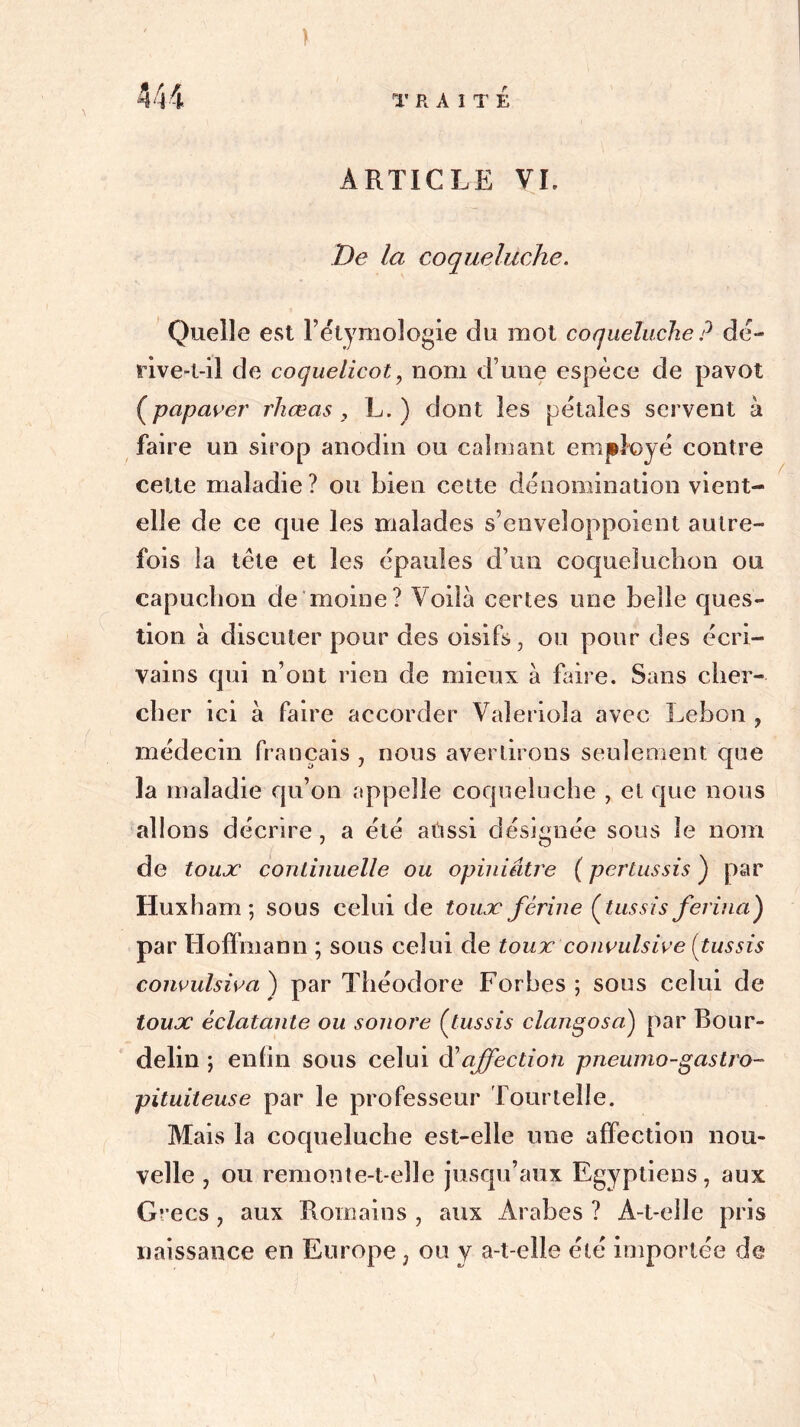 ) ARTICLE VL De la coqueluche. Quelle est l’étymologie du mot coqueluche ? dé- rive-t-il de coquelicot , nom d’une espèce de pavot (papaver rhœas , L. ) dont les pétales servent à faire un sirop anodin ou calmant employé contre cette maladie? ou bien cette dénomination vient- elle de ce que les malades s’enveloppoient autre- fois la tête et les épaules d’un coqueluchon ou capuchon de moine? Voilà certes une belle ques- tion à discuter pour des oisifs, ou pour des écri- vains qui n’ont rien de mieux à faire. Sans cher- cher ici à faire accorder Valeriola avec Lebon , médecin français , nous avertirons seulement que la maladie qu’on appelle coqueluche , et que nous allons décrire, a été atissi désignée sous le nom de toux continuelle ou opiniâtre ( pertussis ) par Iiuxham ; sous celui de toux férine (tussis ferma) par Hoffmann ; sous celui de toux convulsive {^tussis convulsiva ) par Théodore Forhes ; sous celui de toux éclatante ou sonore Çtussis clangosa) par Bour- delin ; enfin sous celui d’affection pneumo-gastro- pituiteuse par le professeur Tourtelle. Mais la coqueluche est-elle une affection nou- velle , ou remonte-t-elle jusqu’aux Egyptiens, aux Grecs, aux Romains , aux Arabes ? A-t-elle pris naissance en Europe, ou y a-t-elle été importée de