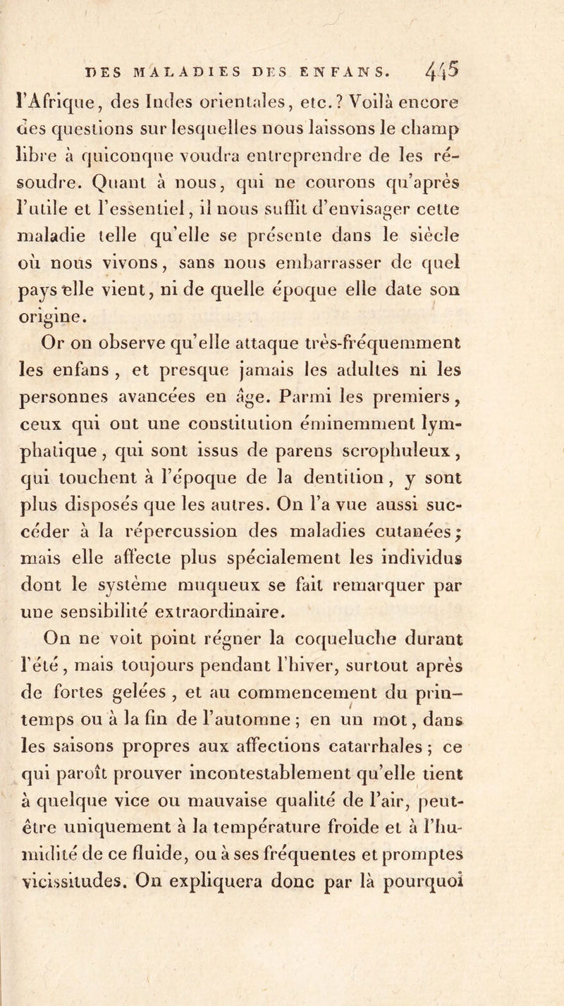 l’Afrique, des Indes orientales, etc.? Voilà encore des questions sur lesquelles nous laissons le champ libre à quiconque voudra entreprendre de les ré- soudre. Quant à nous, qui ne courons qu’après l’utile et l’essentiel, il nous suffit d’envisager cette maladie telle qu’elle se présente dans le siècle où nous vivons, sans nous embarrasser de quel pays elle vient, ni de quelle époque elle date son origine. Or on observe qu’elle attaque très-fréquemment les enfans , et presque jamais les adultes ni les personnes avancées en âge. Parmi les premiers, ceux qui ont une constitution éminemment lym- phatique , qui sont issus de parens scrophuîeux, qui touchent à l’époque de la dentition , y sont plus disposés que les autres. On l’a vue aussi suc- céder à la répercussion des maladies cutanées ; mais elle affecte plus spécialement les individus dont le système muqueux se fait remarquer par une sensibilité extraordinaire. On ne voit point régner la coqueluche durant l’été, mais toujours pendant l’hiver, surtout après de fortes gelées , et au commencement du prin- temps ou à la fin de l’automne ; en un mot, dans les saisons propres aux affections catarrhales ; ce qui paroît prouver incontestablement qu’elle tient à quelque vice ou mauvaise qualité de l’air, peut- être uniquement à la température froide et à l’hu- midité de ce fluide, ou à ses fréquentes et promptes vicissitudes. On expliquera donc par là pourquoi