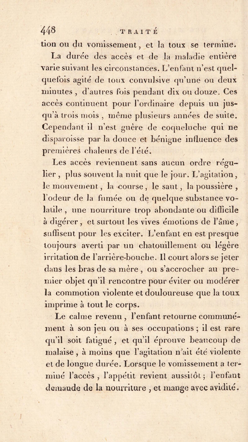 tion ou du vomissement , et la toux se termine. La duree des accès et de la maladie entière varie suivant les circonstances. L’enfant n’est quel- quefois agite de toux convulsive qu’une ou deux minutes , d’autres fois pendant dix ou douze. Ces accès continuent pour l’ordinaire depuis un jus* qu’à trois mois , même plusieurs années de suite. Cependant il n’est guère de coqueluche qui ne disparoisse par la douce et bénigne influence des premières chaleurs de l’été. Les accès reviennent sans aucun ordre régu- lier , plus souvent la nuit que le jour. L’agitation, le mouvement, la course , le saut, la poussière , l’odeur de la fumée ou de quelque substance vo- latile , une nourriture trop abondante ou difficile à digérer , et surtout les vives émotions de Famé, suffisent pour les exciter. L’enfant en est presque toujours averti par un chatouillement ou légère irritation de l’arrière-bouche. 11 court alors se jeter dans les bras de sa mère , ou s’accrocher au pre- mier objet qu’il rencontre pour éviter ou modérer la commotion violente et douloureuse que la toux imprime à tout le corps. Le calme revenu , l’enfant retourne communé- ment à son jeu ou à ses occupations ; il est rare qu’il soit fatigué , et qu’il éprouve beaucoup de malaise , à moins que l’agitation n’ait été violente et de longue durée. Lorsque le vomissement a ter- miné l’accès , l’appétit revient aussitôt ; l’enfant demande de la nourriture , et mange ayec avidité. i