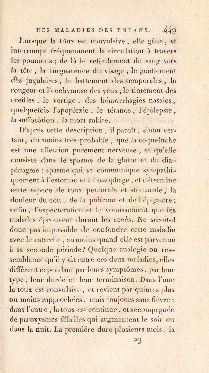 Lorsque la tôux est convulsive , elle gêne , et interrompt fréquemment la circulation à travers les poumons ; de là le refoulement du sang vers la tête, la turgescence du visage , le gonflement dès jugulaires, le battement des temporales, la rougeur et l’ecchymose des yeux, le tintement des oreilles , le vertige , des hémorrhagies nasales , quelquefois l’apoplexie , le tétanos , l’épilepsie , la suffocation , la mort subite. D’après cette description , il paroît, sinon cer- tain , du moins très-probable, que la coqueluche est une affection purement nerveuse , et qu’elle consiste dans le spasme de la glotte et du dia- phragme : spasme qui se communique sympathi- quement à l’estomac et à l’œsophage , et détermine cette espèce de toux pectorale et stomacale, la douleur du cou , de la poitrine et de l’épigastre ; enfin , l’expectoration et le vomissement que les malades éprouvent durant les accès. Ne seroit-il donc pas impossible de confondre cette maladie avec le catarrhe , au moins quand elle est parvenue à sa seconde période? Quelque analogie ou res- semblance qu’il y ait entre ces deux maladies, elles diffèrent cependant par leurs symptômes , par leur type , leur durée et leur terminaison. Dans Finie la toux est convulsive , et revient par quintes plus ou moins rapprochées , mais toujours sans fièvre ; dans l’autre , la toux est continue , et accompagnée de paroxysmes fébriles qui augmentent le soir ou dans la nuit. La première dure plusieurs mois, la 29
