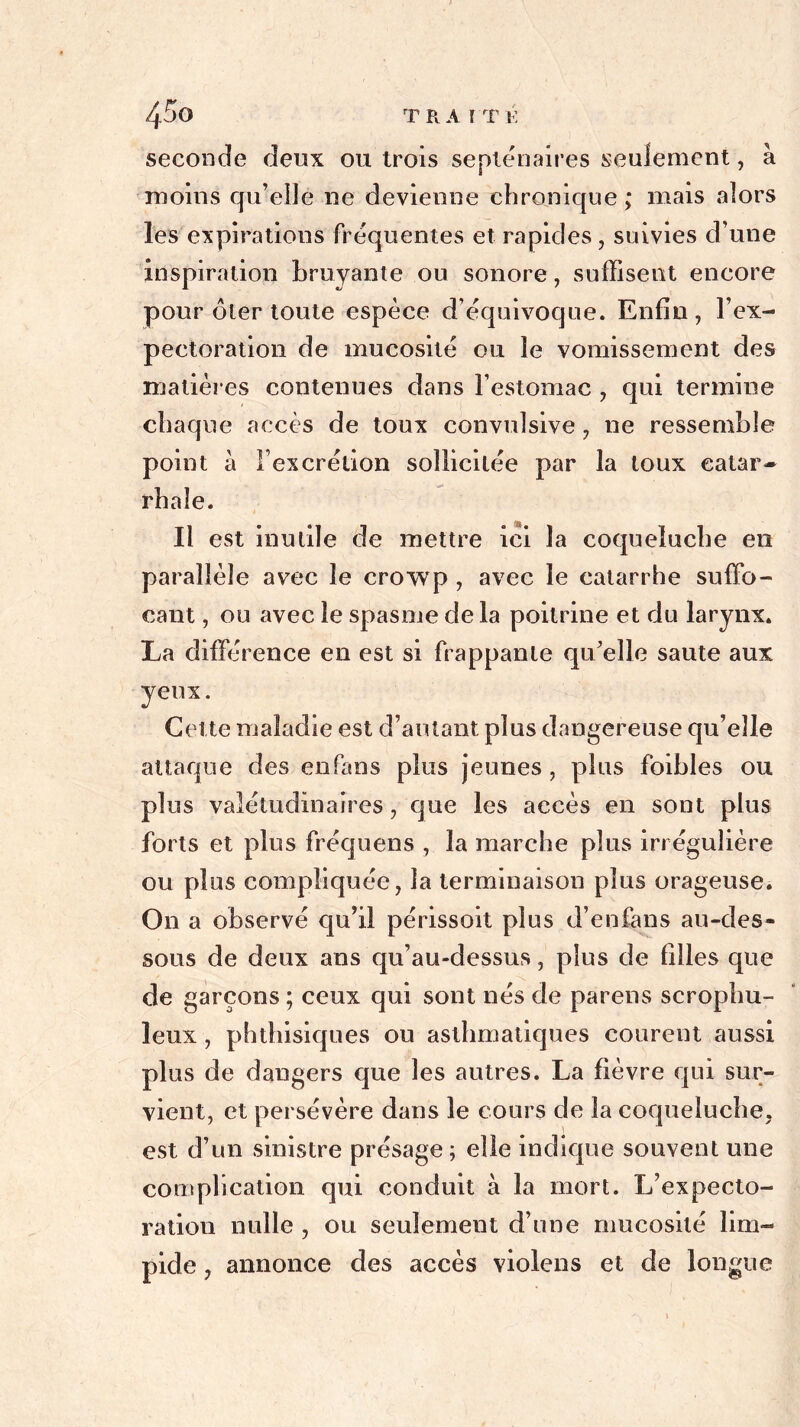 seconde deux ou trois septénaires seulement, à moins qu’elle ne devienne chronique ; mais alors les expirations fréquentes et rapides, suivies d’une inspiration bruyante ou sonore, suffisent encore pour ôter toute espèce d’équivoque. Enfin, l’ex- pectoration de mucosité ou le vomissement des matières contenues dans l’estomac , qui termine chaque accès de toux convulsive, ne ressemble point à l’excrétion sollicitée par la toux catar- rhale. Il est inutile de mettre ici la coqueluche en parallèle avec le crowp , avec le catarrhe suffo- cant , ou avec le spasme de la poitrine et du larynx. La différence en est si frappante qu’elle saute aux yeux. Cette maladie est d’autant plus dangereuse qu’elle attaque des en fa ns plus jeunes , plus foibles ou plus valétudinaires, que les accès en sont plus forts et plus fréquens , la marche plus irrégulière ou plus compliquée, la terminaison plus orageuse. On a observé qu’il périssoit plus d’enfans au-des- sous de deux ans qu’au-dessus, plus de filles que de garçons ; ceux qui sont nés de parens scrophu- leux , phthisiques ou asthmatiques courent aussi plus de dangers que les autres. La fièvre qui sur- vient, et persévère dans le cours de la coqueluche, est d’un sinistre présage ; elle indique souvent une complication qui conduit à la mort. L’expecto- ration nulle , ou seulement d’une mucosité lim- pide , annonce des accès violens et de longue
