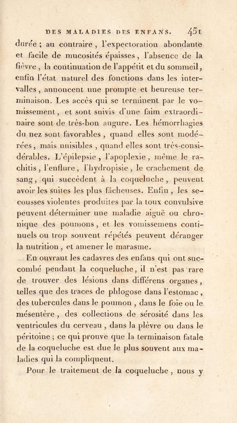 duree ; au contraire , l'expectoration abondante et facile de mucosités épaisses , l’absence de la fièvre , la continuation de l’appétit et du sommeil, enfin l’état naturel des fonctions dans les inter- val] es , annoncent une prompte et heureuse ter- minaison. Les accès cpii se terminent par le vo- missement , et sont suivis d’une faim extraordi- naire sont de très-bon augure. Les hémorrhagies du nez sont favorables , quand elles sont modé- rées , mais nuisibles , quand elles sont très-consi- dérables. L’épilepsie , l’apoplexie , meme le ra- chitis , l’enflure, l’hydropisie , le crachement de sang, qui succèdent à la coqueluche, peuvent avoir les suites les plus fâcheuses. Enfin, les se- cousses violentes produites par la toux convulsive peuvent déterminer une maladie aiguë ou chro- nique des poumons , et les vomissemens conti- nuels ou trop souvent répétés peuvent déranger la nutrition , et amener le marasme. En ouvrant les cadavres des en fans qui ont suc- combé pendant la coqueluche, il n’est pas rare de trouver des lésions dans différons organes , telles que des traces de pldogose dans l’estomac, des tubercules dans le poumon , dans le foie ou le mésentère , des collections de sérosité dans les ventricules du cerveau , dans la plèvre ou dans le péritoine ; ce qui prouve que la terminaison fatale de la coqueluche est due le plus souvent aux ma- ladies qui la compliquent. Pour le traitement de la coqueluche , nous y