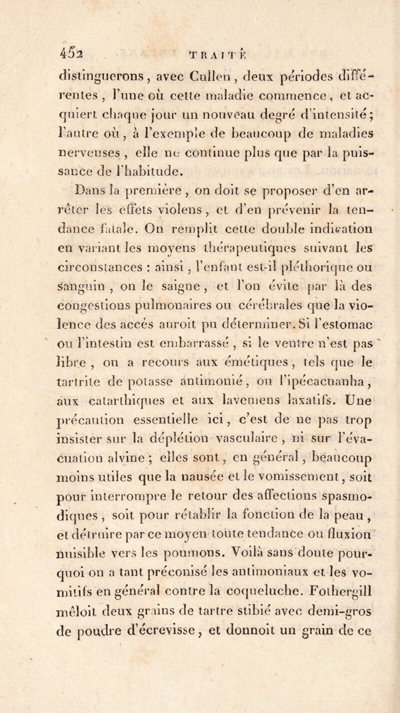 distinguerons, avec Cuîleti, deux périodes diffe- rentes , l’une où cette maladie commence, et ac- quiert chaque jour un nouveau degré d’intensité; l'autre où, à l’exemple de beaucoup de maladies nerveuses , elle ne continue plus que par la puis- sance de l’habitude. Dans la première , on doit se proposer d’en ar- rêter les effets vioîens, et d’en prévenir la ten- dance fatale. On remplit cette double indication en variant les moyens thérapeutiques suivant les circonstances : ainsi, l’enfant est-il pléthorique ou Sanguin , on le saigne , et l’on évite par là des congestions pulmonaires ou cérébrales que la vio- lence des accès auroit pu déterminer. Si l’estomac ou l’intestin est embarrassé , si le ventre n’est pas libre , on a recours aux émétiques , tels que le tartrite dépotasse ântimonié, ou l’ipécacuanha, aux calarlhiques et aux lavemens laxatifs. Une précaution essentielle ici, c’est de ne pas trop insister sur la déplétion vasculaire , ni sur l’éva- cuation aîvine ; elles sont , en général, beaucoup moins miles que la nausée et le vomissement, soit pour interrompre le retour des affections spasmo- diques , soit pour rétablir la fonction de la peau , et détruire par ce moyen toute tendance ou fluxion nuisible vers les poumons. Voilà sans doute pour- quoi on a tant préconisé les antimoniaux et les vo- mitifs en général contre la coqueluche. Fothergill xnêloil deux grains de tartre stibié avec demi-gros de poudre d’écrevisse, et donnoit un grain de ce
