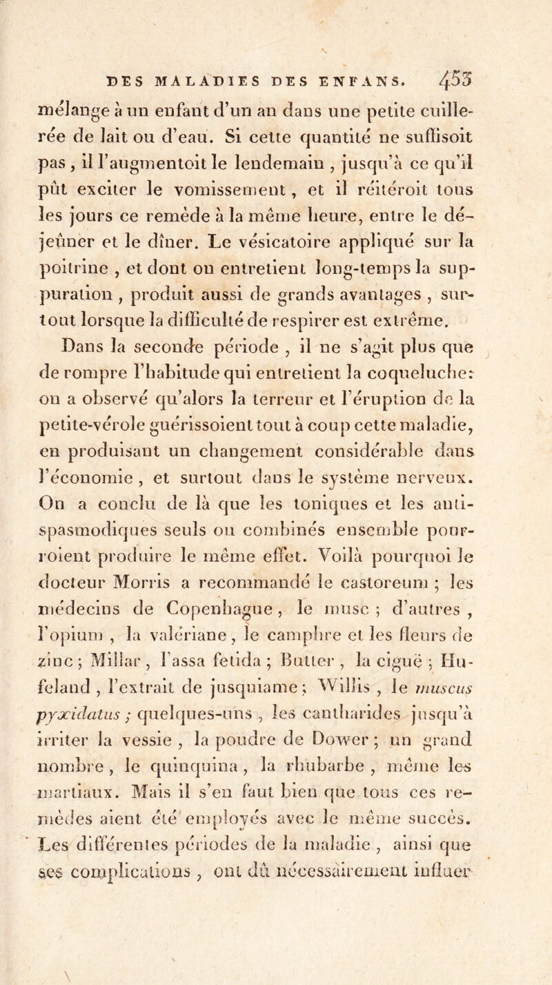 mélange à un enfant d’un an dans une petite cuille- rée de lait ou d’eau. Si cette quantité ne suflisoit pas , il l’augmentoit le lendemain , jusqu’à ce qu’il pût exciter le vomissement, et il réitéroit tous les jours ce remède à la même heure, entre le dé- jeuner et le dîner. Le vésicatoire appliqué sur la poitrine , et dont on entretient long-temps la sup- puration , produit aussi de grands avantages , sur- tout lorsque la difficulté de respirer est extrême. Dans la seconde période , il ne s’agit plus que de rompre l’habitude qui entretient la coqueluche: on a observé qu’alors la terreur et l’éruption de la petite-vérole guérissoient tout à coup cette maladie, en produisant un changement considérable dans l’économie , et surtout dans le système nerveux. On a conclu de là que les toniques et les anti- spasmodiques seuls ou combinés ensemble pour- voient produire le même effet. Voilà pourquoi le docteur Morris a recommandé le castoreum ; les médecins de Copenhague , le musc ; d’autres , l’opium , la valériane, le camphre et les heurs de zinc ; Milîar , l assa fetida ; Butler , la ciguë ; Hu- feland , l’extrait de jusquiame; Willis , le mus eus pyxiclatus ; quelques-uns , les cantharides jusqu’à irriter la vessie , la poudre de Doiver ; un grand nombre , le quinquina , la rhubarbe , même les martiaux. Mais il s’en faut bien que tous ces re- mèdes aient été'employés avec le même succès. Les différentes périodes de la maladie , ainsi que ses complications , ont dû nécessairement influer