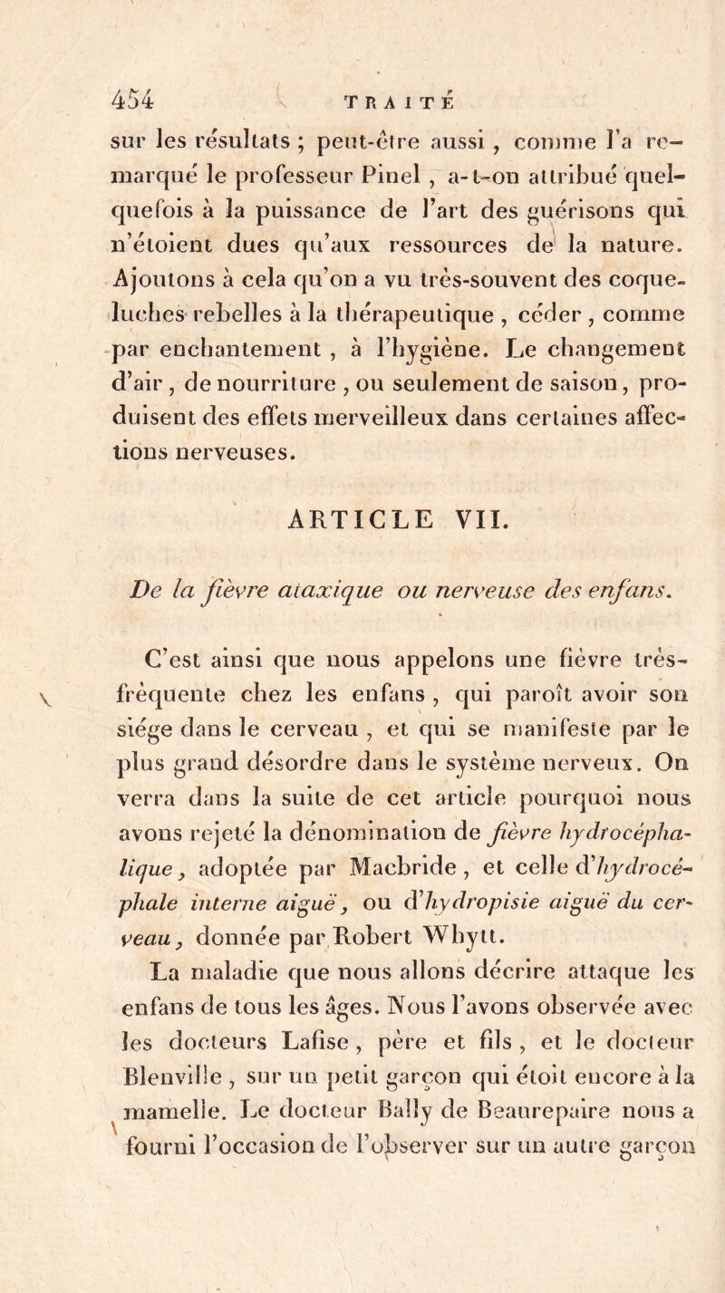 \ 454 v TRAITÉ sur les résultats ; peut-être aussi , connue l’a re- marque le professeur Pinel , a-t-on attribué quel- quefois à la puissance de Fart des guérisons qui n’étoient dues qu’aux ressources de la nature. Ajoutons à cela qu’on a vu très-souvent des coque- luches rebelles à la thérapeutique , céder , comme par enchantement , à l’hygiène. Le changement d’air , de nourriture , ou seulement de saison, pro- duisent des effets merveilleux dans certaines affec- tions nerveuses. ARTICLE VII. De la fièvre ataxique ou nerveuse des enfans. C’est ainsi que nous appelons une fièvre irès- frèquente chez les enfans , qui paroît avoir son siège dans le cerveau , et qui se manifeste par le plus grand désordre dans le système nerveux. On verra dans la suite de cet article pourquoi nous avons rejeté la dénomination de fièvre hydrocépha- lique, adoptée par Macbride , et celle àliydrocé-* phale interne aiguë, ou d’Zlydropisie aiguë du cer- veau , donnée par Robert Wbytt. La maladie que nous allons décrire attaque les enfans de tous les âges. Nous l’avons observée avec les docteurs Lafise , père et fils , et le docteur Blenviile , sur un petit garçon qui étoit encore à la mamelle. Le docteur Balîy de Beaurepaire nous a fourni l’occasion de l’observer sur un autre garçon